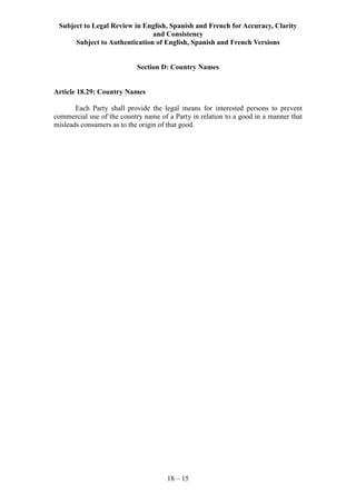 Subject to Legal Review in English, Spanish and French for Accuracy, Clarity
and Consistency
Subject to Authentication of English, Spanish and French Versions
18 – 15
Section D: Country Names
Article 18.29: Country Names
Each Party shall provide the legal means for interested persons to prevent
commercial use of the country name of a Party in relation to a good in a manner that
misleads consumers as to the origin of that good.
 