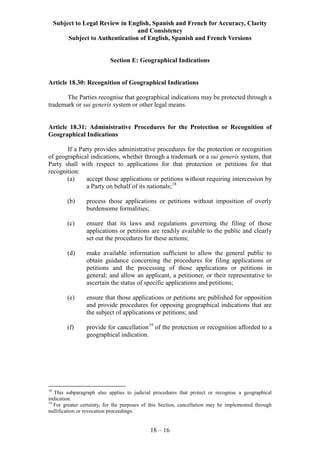 Subject to Legal Review in English, Spanish and French for Accuracy, Clarity
and Consistency
Subject to Authentication of English, Spanish and French Versions
18 – 16
Section E: Geographical Indications
Article 18.30: Recognition of Geographical Indications
The Parties recognise that geographical indications may be protected through a
trademark or sui generis system or other legal means.
Article 18.31: Administrative Procedures for the Protection or Recognition of
Geographical Indications
If a Party provides administrative procedures for the protection or recognition
of geographical indications, whether through a trademark or a sui generis system, that
Party shall with respect to applications for that protection or petitions for that
recognition:
(a) accept those applications or petitions without requiring intercession by
a Party on behalf of its nationals;18
(b) process those applications or petitions without imposition of overly
burdensome formalities;
(c) ensure that its laws and regulations governing the filing of those
applications or petitions are readily available to the public and clearly
set out the procedures for these actions;
(d) make available information sufficient to allow the general public to
obtain guidance concerning the procedures for filing applications or
petitions and the processing of those applications or petitions in
general; and allow an applicant, a petitioner, or their representative to
ascertain the status of specific applications and petitions;
(e) ensure that those applications or petitions are published for opposition
and provide procedures for opposing geographical indications that are
the subject of applications or petitions; and
(f) provide for cancellation19
of the protection or recognition afforded to a
geographical indication.
18
This subparagraph also applies to judicial procedures that protect or recognise a geographical
indication.
19
For greater certainty, for the purposes of this Section, cancellation may be implemented through
nullification or revocation proceedings.
 