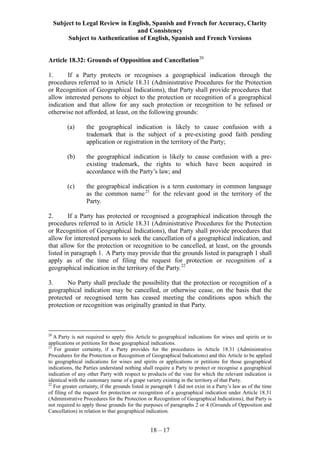 Subject to Legal Review in English, Spanish and French for Accuracy, Clarity
and Consistency
Subject to Authentication of English, Spanish and French Versions
18 – 17
Article 18.32: Grounds of Opposition and Cancellation20
1. If a Party protects or recognises a geographical indication through the
procedures referred to in Article 18.31 (Administrative Procedures for the Protection
or Recognition of Geographical Indications), that Party shall provide procedures that
allow interested persons to object to the protection or recognition of a geographical
indication and that allow for any such protection or recognition to be refused or
otherwise not afforded, at least, on the following grounds:
(a) the geographical indication is likely to cause confusion with a
trademark that is the subject of a pre-existing good faith pending
application or registration in the territory of the Party;
(b) the geographical indication is likely to cause confusion with a pre-
existing trademark, the rights to which have been acquired in
accordance with the Party’s law; and
(c) the geographical indication is a term customary in common language
as the common name21
for the relevant good in the territory of the
Party.
2. If a Party has protected or recognised a geographical indication through the
procedures referred to in Article 18.31 (Administrative Procedures for the Protection
or Recognition of Geographical Indications), that Party shall provide procedures that
allow for interested persons to seek the cancellation of a geographical indication, and
that allow for the protection or recognition to be cancelled, at least, on the grounds
listed in paragraph 1. A Party may provide that the grounds listed in paragraph 1 shall
apply as of the time of filing the request for protection or recognition of a
geographical indication in the territory of the Party.22
3. No Party shall preclude the possibility that the protection or recognition of a
geographical indication may be cancelled, or otherwise cease, on the basis that the
protected or recognised term has ceased meeting the conditions upon which the
protection or recognition was originally granted in that Party.
20
A Party is not required to apply this Article to geographical indications for wines and spirits or to
applications or petitions for those geographical indications.
21
For greater certainty, if a Party provides for the procedures in Article 18.31 (Administrative
Procedures for the Protection or Recognition of Geographical Indications) and this Article to be applied
to geographical indications for wines and spirits or applications or petitions for those geographical
indications, the Parties understand nothing shall require a Party to protect or recognise a geographical
indication of any other Party with respect to products of the vine for which the relevant indication is
identical with the customary name of a grape variety existing in the territory of that Party.
22
For greater certainty, if the grounds listed in paragraph 1 did not exist in a Party’s law as of the time
of filing of the request for protection or recognition of a geographical indication under Article 18.31
(Administrative Procedures for the Protection or Recognition of Geographical Indications), that Party is
not required to apply those grounds for the purposes of paragraphs 2 or 4 (Grounds of Opposition and
Cancellation) in relation to that geographical indication.
 
