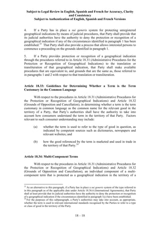 Subject to Legal Review in English, Spanish and French for Accuracy, Clarity
and Consistency
Subject to Authentication of English, Spanish and French Versions
18 – 18
4. If a Party has in place a sui generis system for protecting unregistered
geographical indications by means of judicial procedures, that Party shall provide that
its judicial authorities have the authority to deny the protection or recognition of a
geographical indication if any of the circumstances identified in paragraph 1 has been
established.23
That Party shall also provide a process that allows interested persons to
commence a proceeding on the grounds identified in paragraph 1.
5. If a Party provides protection or recognition of a geographical indication
through the procedures referred to in Article 18.31 (Administrative Procedures for the
Protection or Recognition of Geographical Indications) to the translation or
transliteration of that geographical indication, that Party shall make available
procedures that are equivalent to, and grounds that are the same as, those referred to
in paragraphs 1 and 2 with respect to that translation or transliteration.
Article 18.33: Guidelines for Determining Whether a Term is the Term
Customary in the Common Language
With respect to the procedures in Article 18.31 (Administrative Procedures for
the Protection or Recognition of Geographical Indications) and Article 18.32
(Grounds of Opposition and Cancellation), in determining whether a term is the term
customary in common language as the common name for the relevant good in the
territory of a Party, that Party’s authorities shall have the authority to take into
account how consumers understand the term in the territory of that Party. Factors
relevant to such consumer understanding may include:
(a) whether the term is used to refer to the type of good in question, as
indicated by competent sources such as dictionaries, newspapers and
relevant websites; and
(b) how the good referenced by the term is marketed and used in trade in
the territory of that Party.24
Article 18.34: Multi-Component Terms
With respect to the procedures in Article 18.31 (Administrative Procedures for
the Protection or Recognition of Geographical Indications) and Article 18.32
(Grounds of Opposition and Cancellation), an individual component of a multi-
component term that is protected as a geographical indication in the territory of a
23
As an alternative to this paragraph, if a Party has in place a sui generis system of the type referred to
in this paragraph as of the applicable date under Article 18.36.6 (International Agreements), that Party
shall at least provide that its judicial authorities have the authority to deny the protection or recognition
of a geographical indication if the circumstances identified in paragraph 1(c) have been established.
24
For the purposes of this subparagraph, a Party’s authorities may take into account, as appropriate,
whether the term is used in relevant international standards recognised by the Parties to refer to a type
or class of good in the territory of the Party.
 