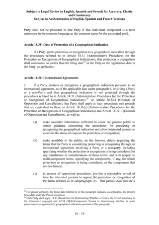 Subject to Legal Review in English, Spanish and French for Accuracy, Clarity
and Consistency
Subject to Authentication of English, Spanish and French Versions
18 – 19
Party shall not be protected in that Party if that individual component is a term
customary in the common language as the common name for the associated good.
Article 18.35: Date of Protection of a Geographical Indication
If a Party grants protection or recognition to a geographical indication through
the procedures referred to in Article 18.31 (Administrative Procedures for the
Protection or Recognition of Geographical Indications), that protection or recognition
shall commence no earlier than the filing date25
in the Party or the registration date in
the Party, as applicable.
Article 18.36: International Agreements
1. If a Party protects or recognises a geographical indication pursuant to an
international agreement, as of the applicable date under paragraph 6, involving a Party
or a non-Party and that geographical indication is not protected through the
procedures referred to in Article 18.31 (Administrative Procedures for the Protection
or Recognition of Geographical Indications) 26
or Article 18.32.4 (Grounds of
Opposition and Cancellation), that Party shall apply at least procedures and grounds
that are equivalent to those in Article 18.31(e) (Administrative Procedures for the
Protection or Recognition of Geographical Indications) and Article 18.32.1 (Grounds
of Opposition and Cancellation), as well as:
(a) make available information sufficient to allow the general public to
obtain guidance concerning the procedures for protecting or
recognising the geographical indication and allow interested persons to
ascertain the status of requests for protection or recognition;
(b) make available to the public, on the Internet, details regarding the
terms that the Party is considering protecting or recognising through an
international agreement involving a Party or a non-party, including
specifying whether the protection or recognition is being considered for
any translations or transliterations of those terms, and with respect to
multi-component terms, specifying the components, if any, for which
protection or recognition is being considered, or the components that
are disclaimed;
(c) in respect of opposition procedures, provide a reasonable period of
time for interested persons to oppose the protection or recognition of
the terms referred to in subparagraph (b). That period shall provide a
25
For greater certainty, the filing date referred to in this paragraph includes, as applicable, the priority
filing date under the Paris Convention.
26
Each Party shall apply 18.33 (Guidelines for Determining Whether a Term is the Term Customary in
the Common Language) and 18.34 (Multi-Component Terms) in determining whether to grant
protection or recognition of a geographical indication pursuant to this paragraph.
 