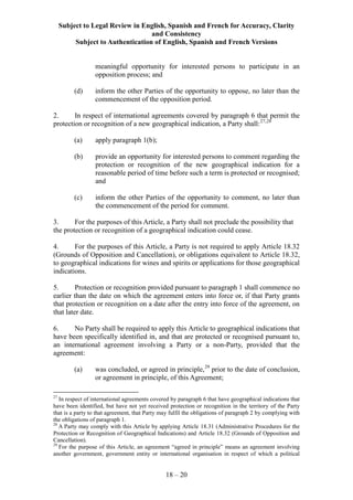 Subject to Legal Review in English, Spanish and French for Accuracy, Clarity
and Consistency
Subject to Authentication of English, Spanish and French Versions
18 – 20
meaningful opportunity for interested persons to participate in an
opposition process; and
(d) inform the other Parties of the opportunity to oppose, no later than the
commencement of the opposition period.
2. In respect of international agreements covered by paragraph 6 that permit the
protection or recognition of a new geographical indication, a Party shall:27,28
(a) apply paragraph 1(b);
(b) provide an opportunity for interested persons to comment regarding the
protection or recognition of the new geographical indication for a
reasonable period of time before such a term is protected or recognised;
and
(c) inform the other Parties of the opportunity to comment, no later than
the commencement of the period for comment.
3. For the purposes of this Article, a Party shall not preclude the possibility that
the protection or recognition of a geographical indication could cease.
4. For the purposes of this Article, a Party is not required to apply Article 18.32
(Grounds of Opposition and Cancellation), or obligations equivalent to Article 18.32,
to geographical indications for wines and spirits or applications for those geographical
indications.
5. Protection or recognition provided pursuant to paragraph 1 shall commence no
earlier than the date on which the agreement enters into force or, if that Party grants
that protection or recognition on a date after the entry into force of the agreement, on
that later date.
6. No Party shall be required to apply this Article to geographical indications that
have been specifically identified in, and that are protected or recognised pursuant to,
an international agreement involving a Party or a non-Party, provided that the
agreement:
(a) was concluded, or agreed in principle,29
prior to the date of conclusion,
or agreement in principle, of this Agreement;
27
In respect of international agreements covered by paragraph 6 that have geographical indications that
have been identified, but have not yet received protection or recognition in the territory of the Party
that is a party to that agreement, that Party may fulfil the obligations of paragraph 2 by complying with
the obligations of paragraph 1.
28
A Party may comply with this Article by applying Article 18.31 (Administrative Procedures for the
Protection or Recognition of Geographical Indications) and Article 18.32 (Grounds of Opposition and
Cancellation).
29
For the purpose of this Article, an agreement “agreed in principle” means an agreement involving
another government, government entity or international organisation in respect of which a political
 