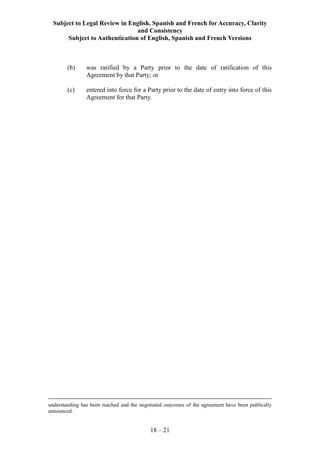 Subject to Legal Review in English, Spanish and French for Accuracy, Clarity
and Consistency
Subject to Authentication of English, Spanish and French Versions
18 – 21
(b) was ratified by a Party prior to the date of ratification of this
Agreement by that Party; or
(c) entered into force for a Party prior to the date of entry into force of this
Agreement for that Party.
understanding has been reached and the negotiated outcomes of the agreement have been publically
announced.
 