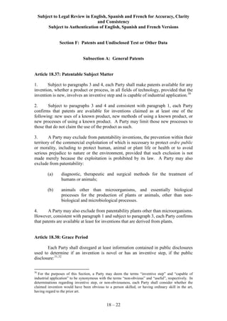 Subject to Legal Review in English, Spanish and French for Accuracy, Clarity
and Consistency
Subject to Authentication of English, Spanish and French Versions
18 – 22
Section F: Patents and Undisclosed Test or Other Data
Subsection A: General Patents
Article 18.37: Patentable Subject Matter
1. Subject to paragraphs 3 and 4, each Party shall make patents available for any
invention, whether a product or process, in all fields of technology, provided that the
invention is new, involves an inventive step and is capable of industrial application.30
2. Subject to paragraphs 3 and 4 and consistent with paragraph 1, each Party
confirms that patents are available for inventions claimed as at least one of the
following: new uses of a known product, new methods of using a known product, or
new processes of using a known product. A Party may limit those new processes to
those that do not claim the use of the product as such.
3. A Party may exclude from patentability inventions, the prevention within their
territory of the commercial exploitation of which is necessary to protect ordre public
or morality, including to protect human, animal or plant life or health or to avoid
serious prejudice to nature or the environment, provided that such exclusion is not
made merely because the exploitation is prohibited by its law. A Party may also
exclude from patentability:
(a) diagnostic, therapeutic and surgical methods for the treatment of
humans or animals;
(b) animals other than microorganisms, and essentially biological
processes for the production of plants or animals, other than non-
biological and microbiological processes.
4. A Party may also exclude from patentability plants other than microorganisms.
However, consistent with paragraph 1 and subject to paragraph 3, each Party confirms
that patents are available at least for inventions that are derived from plants.
Article 18.38: Grace Period
Each Party shall disregard at least information contained in public disclosures
used to determine if an invention is novel or has an inventive step, if the public
disclosure:31,32
30
For the purposes of this Section, a Party may deem the terms “inventive step” and “capable of
industrial application” to be synonymous with the terms “non-obvious” and “useful”, respectively. In
determinations regarding inventive step, or non-obviousness, each Party shall consider whether the
claimed invention would have been obvious to a person skilled, or having ordinary skill in the art,
having regard to the prior art.
 