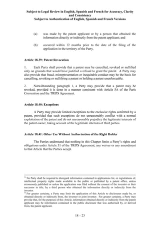 Subject to Legal Review in English, Spanish and French for Accuracy, Clarity
and Consistency
Subject to Authentication of English, Spanish and French Versions
18 – 23
(a) was made by the patent applicant or by a person that obtained the
information directly or indirectly from the patent applicant; and
(b) occurred within 12 months prior to the date of the filing of the
application in the territory of the Party.
Article 18.39: Patent Revocation
1. Each Party shall provide that a patent may be cancelled, revoked or nullified
only on grounds that would have justified a refusal to grant the patent. A Party may
also provide that fraud, misrepresentation or inequitable conduct may be the basis for
cancelling, revoking or nullifying a patent or holding a patent unenforceable.
2. Notwithstanding paragraph 1, a Party may provide that a patent may be
revoked, provided it is done in a manner consistent with Article 5A of the Paris
Convention and the TRIPS Agreement.
Article 18.40: Exceptions
A Party may provide limited exceptions to the exclusive rights conferred by a
patent, provided that such exceptions do not unreasonably conflict with a normal
exploitation of the patent and do not unreasonably prejudice the legitimate interests of
the patent owner, taking account of the legitimate interests of third parties.
Article 18.41: Other Use Without Authorisation of the Right Holder
The Parties understand that nothing in this Chapter limits a Party’s rights and
obligations under Article 31 of the TRIPS Agreement, any waiver or any amendment
to that Article that the Parties accept.
31
No Party shall be required to disregard information contained in applications for, or registrations of,
intellectual property rights made available to the public or published by a patent office, unless
erroneously published or unless the application was filed without the consent of the inventor or their
successor in title, by a third person who obtained the information directly or indirectly from the
inventor.
32
For greater certainty, a Party may limit the application of this Article to disclosures made by, or
obtained directly or indirectly from, the inventor or joint inventor. For greater certainty, a Party may
provide that, for the purposes of this Article, information obtained directly or indirectly from the patent
applicant may be information contained in the public disclosure that was authorised by, or derived
from, the patent applicant.
 