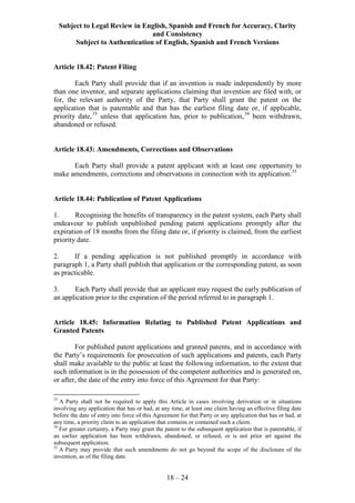 Subject to Legal Review in English, Spanish and French for Accuracy, Clarity
and Consistency
Subject to Authentication of English, Spanish and French Versions
18 – 24
Article 18.42: Patent Filing
Each Party shall provide that if an invention is made independently by more
than one inventor, and separate applications claiming that invention are filed with, or
for, the relevant authority of the Party, that Party shall grant the patent on the
application that is patentable and that has the earliest filing date or, if applicable,
priority date,33
unless that application has, prior to publication,34
been withdrawn,
abandoned or refused.
Article 18.43: Amendments, Corrections and Observations
Each Party shall provide a patent applicant with at least one opportunity to
make amendments, corrections and observations in connection with its application.35
Article 18.44: Publication of Patent Applications
1. Recognising the benefits of transparency in the patent system, each Party shall
endeavour to publish unpublished pending patent applications promptly after the
expiration of 18 months from the filing date or, if priority is claimed, from the earliest
priority date.
2. If a pending application is not published promptly in accordance with
paragraph 1, a Party shall publish that application or the corresponding patent, as soon
as practicable.
3. Each Party shall provide that an applicant may request the early publication of
an application prior to the expiration of the period referred to in paragraph 1.
Article 18.45: Information Relating to Published Patent Applications and
Granted Patents
For published patent applications and granted patents, and in accordance with
the Party’s requirements for prosecution of such applications and patents, each Party
shall make available to the public at least the following information, to the extent that
such information is in the possession of the competent authorities and is generated on,
or after, the date of the entry into force of this Agreement for that Party:
33
A Party shall not be required to apply this Article in cases involving derivation or in situations
involving any application that has or had, at any time, at least one claim having an effective filing date
before the date of entry into force of this Agreement for that Party or any application that has or had, at
any time, a priority claim to an application that contains or contained such a claim.
34
For greater certainty, a Party may grant the patent to the subsequent application that is patentable, if
an earlier application has been withdrawn, abandoned, or refused, or is not prior art against the
subsequent application.
35
A Party may provide that such amendments do not go beyond the scope of the disclosure of the
invention, as of the filing date.
 
