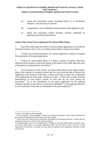 Subject to Legal Review in English, Spanish and French for Accuracy, Clarity
and Consistency
Subject to Authentication of English, Spanish and French Versions
18 – 25
(a) search and examination results, including details of, or information
related to, relevant prior art searches;
(b) as appropriate, non-confidential communications from applicants; and
(c) patent and non-patent related literature citations submitted by
applicants and relevant third parties.
Article 18.46: Patent Term Adjustment for Patent Office Delays
1. Each Party shall make best efforts to process patent applications in an efficient
and timely manner, with a view to avoiding unreasonable or unnecessary delays.
2. A Party may provide procedures for a patent applicant to request to expedite
the examination of its patent application.
3. If there are unreasonable delays in a Party’s issuance of patents, that Party
shall provide the means to, and at the request of the patent owner shall, adjust the term
of the patent to compensate for such delays.36
4. For the purposes of this Article, an unreasonable delay at least shall include a
delay in the issuance of a patent of more than five years from the date of filing of the
application in the territory of the Party, or three years after a request for examination
of the application has been made, whichever is later. A Party may exclude, from the
determination of such delays, periods of time that do not occur during the
processing 37
of, or the examination of, the patent application by the granting
authority; periods of time that are not directly attributable38
to the granting authority;
as well as periods of time that are attributable to the patent applicant.39
36
Annex 18-D applies to this paragraph.
37
For the purposes of this paragraph, a Party may interpret processing to mean initial administrative
processing and administrative processing at the time of grant.
38
A Party may treat “delays that are not directly attributable to the granting authority” as delays that are
outside the direction or control of the granting authority.
39
Notwithstanding Article 18.10 (Application of Chapter to Existing Subject Matter and Prior Acts),
this Article shall apply to all patent applications filed after the date of entry into force of this
Agreement for that Party, or the date two years after the signing of this Agreement, whichever is later
for that Party.
 