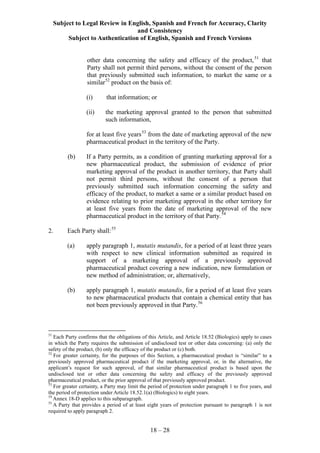 Subject to Legal Review in English, Spanish and French for Accuracy, Clarity
and Consistency
Subject to Authentication of English, Spanish and French Versions
18 – 28
other data concerning the safety and efficacy of the product,51
that
Party shall not permit third persons, without the consent of the person
that previously submitted such information, to market the same or a
similar52
product on the basis of:
(i) that information; or
(ii) the marketing approval granted to the person that submitted
such information,
for at least five years53
from the date of marketing approval of the new
pharmaceutical product in the territory of the Party.
(b) If a Party permits, as a condition of granting marketing approval for a
new pharmaceutical product, the submission of evidence of prior
marketing approval of the product in another territory, that Party shall
not permit third persons, without the consent of a person that
previously submitted such information concerning the safety and
efficacy of the product, to market a same or a similar product based on
evidence relating to prior marketing approval in the other territory for
at least five years from the date of marketing approval of the new
pharmaceutical product in the territory of that Party.54
2. Each Party shall:55
(a) apply paragraph 1, mutatis mutandis, for a period of at least three years
with respect to new clinical information submitted as required in
support of a marketing approval of a previously approved
pharmaceutical product covering a new indication, new formulation or
new method of administration; or, alternatively,
(b) apply paragraph 1, mutatis mutandis, for a period of at least five years
to new pharmaceutical products that contain a chemical entity that has
not been previously approved in that Party.56
51
Each Party confirms that the obligations of this Article, and Article 18.52 (Biologics) apply to cases
in which the Party requires the submission of undisclosed test or other data concerning: (a) only the
safety of the product, (b) only the efficacy of the product or (c) both.
52
For greater certainty, for the purposes of this Section, a pharmaceutical product is “similar” to a
previously approved pharmaceutical product if the marketing approval, or, in the alternative, the
applicant’s request for such approval, of that similar pharmaceutical product is based upon the
undisclosed test or other data concerning the safety and efficacy of the previously approved
pharmaceutical product, or the prior approval of that previously approved product.
53
For greater certainty, a Party may limit the period of protection under paragraph 1 to five years, and
the period of protection under Article 18.52.1(a) (Biologics) to eight years.
54
Annex 18-D applies to this subparagraph.
55
A Party that provides a period of at least eight years of protection pursuant to paragraph 1 is not
required to apply paragraph 2.
 