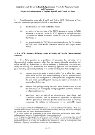 Subject to Legal Review in English, Spanish and French for Accuracy, Clarity
and Consistency
Subject to Authentication of English, Spanish and French Versions
18 – 29
3. Notwithstanding paragraphs 1 and 2 and Article 18.52 (Biologics), a Party
may take measures to protect public health in accordance with:
(a) the Declaration on TRIPS and Public Health;
(b) any waiver of any provision of the TRIPS Agreement granted by WTO
Members in accordance with the WTO Agreement to implement the
Declaration on TRIPS and Public Health and that is in force between
the Parties; or
(c) any amendment of the TRIPS Agreement to implement the Declaration
on TRIPS and Public Health that enters into force with respect to the
Parties.
Article 18.51: Measures Relating to the Marketing of Certain Pharmaceutical
Products
1. If a Party permits, as a condition of approving the marketing of a
pharmaceutical product, persons, other than the person originally submitting the
safety and efficacy information, to rely on evidence or information concerning the
safety and efficacy of a product that was previously approved, such as evidence of
prior marketing approval by the Party or in another territory, that Party shall provide:
(a) a system to provide notice to a patent holder57
or to allow for a patent
holder to be notified prior to the marketing of such a pharmaceutical
product, that such other person is seeking to market that product during
the term of an applicable patent claiming the approved product or its
approved method of use;
(b) adequate time and opportunity for such a patent holder to seek, prior to
the marketing58
of an allegedly infringing product, available remedies
in subparagraph (c); and
(c) procedures, such as judicial or administrative proceedings, and
expeditious remedies, such as preliminary injunctions or equivalent
effective provisional measures, for the timely resolution of disputes
concerning the validity or infringement of an applicable patent
56
For the purposes of Article 18.50.2(b) (Protection of Undisclosed Test or Other Data), a Party may
choose to protect only the undisclosed test or other data concerning the safety and efficacy relating to
the chemical entity that has not been previously approved.
57
For greater certainty, for the purposes of this Article, a Party may provide that a “patent holder”
includes a patent licensee or the authorised holder of marketing approval.
58
For the purposes of paragraph 1(b), a Party may treat “marketing” as commencing at the time of
listing for purposes of the reimbursement of pharmaceutical products pursuant to a national healthcare
programme operated by a Party and inscribed in the Schedule to Annex 26-A (Transparency and
Procedural Fairness for Pharmaceutical Products and Medical Devices).
 