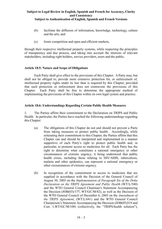 Subject to Legal Review in English, Spanish and French for Accuracy, Clarity
and Consistency
Subject to Authentication of English, Spanish and French Versions
18 – 3
(b) facilitate the diffusion of information, knowledge, technology, culture
and the arts; and
(c) foster competition and open and efficient markets,
through their respective intellectual property systems, while respecting the principles
of transparency and due process, and taking into account the interests of relevant
stakeholders, including right holders, service providers, users and the public.
Article 18.5: Nature and Scope of Obligations
Each Party shall give effect to the provisions of this Chapter. A Party may, but
shall not be obliged to, provide more extensive protection for, or enforcement of,
intellectual property rights under its law than is required by this Chapter, provided
that such protection or enforcement does not contravene the provisions of this
Chapter. Each Party shall be free to determine the appropriate method of
implementing the provisions of this Chapter within its own legal system and practice.
Article 18.6: Understandings Regarding Certain Public Health Measures
1. The Parties affirm their commitment to the Declaration on TRIPS and Public
Health. In particular, the Parties have reached the following understandings regarding
this Chapter:
(a) The obligations of this Chapter do not and should not prevent a Party
from taking measures to protect public health. Accordingly, while
reiterating their commitment to this Chapter, the Parties affirm that this
Chapter can and should be interpreted and implemented in a manner
supportive of each Party’s right to protect public health and, in
particular, to promote access to medicines for all. Each Party has the
right to determine what constitutes a national emergency or other
circumstances of extreme urgency, it being understood that public
health crises, including those relating to HIV/AIDS, tuberculosis,
malaria and other epidemics, can represent a national emergency or
other circumstances of extreme urgency.
(b) In recognition of the commitment to access to medicines that are
supplied in accordance with the Decision of the General Council of
August 30, 2003 on the Implementation of Paragraph Six of the Doha
Declaration on the TRIPS Agreement and Public Health (WT/L/540)
and the WTO General Council Chairman’s Statement Accompanying
the Decision (JOB(03)/177, WT/GC/M/82), as well as the Decision of
the WTO General Council of December 6, 2005 on the Amendment of
the TRIPS Agreement, (WT/L/641) and the WTO General Council
Chairperson’s Statement Accompanying the Decision (JOB(05)319 and
Corr. 1,WT/GC/M/100) (collectively, the “TRIPS/health solution”),
 