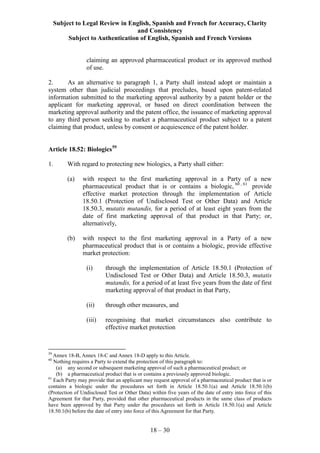 Subject to Legal Review in English, Spanish and French for Accuracy, Clarity
and Consistency
Subject to Authentication of English, Spanish and French Versions
18 – 30
claiming an approved pharmaceutical product or its approved method
of use.
2. As an alternative to paragraph 1, a Party shall instead adopt or maintain a
system other than judicial proceedings that precludes, based upon patent-related
information submitted to the marketing approval authority by a patent holder or the
applicant for marketing approval, or based on direct coordination between the
marketing approval authority and the patent office, the issuance of marketing approval
to any third person seeking to market a pharmaceutical product subject to a patent
claiming that product, unless by consent or acquiescence of the patent holder.
Article 18.52: Biologics59
1. With regard to protecting new biologics, a Party shall either:
(a) with respect to the first marketing approval in a Party of a new
pharmaceutical product that is or contains a biologic, 60 , 61
provide
effective market protection through the implementation of Article
18.50.1 (Protection of Undisclosed Test or Other Data) and Article
18.50.3, mutatis mutandis, for a period of at least eight years from the
date of first marketing approval of that product in that Party; or,
alternatively,
(b) with respect to the first marketing approval in a Party of a new
pharmaceutical product that is or contains a biologic, provide effective
market protection:
(i) through the implementation of Article 18.50.1 (Protection of
Undisclosed Test or Other Data) and Article 18.50.3, mutatis
mutandis, for a period of at least five years from the date of first
marketing approval of that product in that Party,
(ii) through other measures, and
(iii) recognising that market circumstances also contribute to
effective market protection
59
Annex 18-B, Annex 18-C and Annex 18-D apply to this Article.
60
Nothing requires a Party to extend the protection of this paragraph to:
(a) any second or subsequent marketing approval of such a pharmaceutical product; or
(b) a pharmaceutical product that is or contains a previously approved biologic.
61
Each Party may provide that an applicant may request approval of a pharmaceutical product that is or
contains a biologic under the procedures set forth in Article 18.50.1(a) and Article 18.50.1(b)
(Protection of Undisclosed Test or Other Data) within five years of the date of entry into force of this
Agreement for that Party, provided that other pharmaceutical products in the same class of products
have been approved by that Party under the procedures set forth in Article 18.50.1(a) and Article
18.50.1(b) before the date of entry into force of this Agreement for that Party.
 