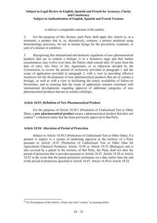 Subject to Legal Review in English, Spanish and French for Accuracy, Clarity
and Consistency
Subject to Authentication of English, Spanish and French Versions
18 – 31
to deliver a comparable outcome in the market.
2. For the purposes of this Section, each Party shall apply this Article to, at a
minimum, a product that is, or, alternatively, contains, a protein produced using
biotechnology processes, for use in human beings for the prevention, treatment, or
cure of a disease or condition.
3. Recognising that international and domestic regulation of new pharmaceutical
products that are or contain a biologic is in a formative stage and that market
circumstances may evolve over time, the Parties shall consult after 10 years from the
date of entry into force of this Agreement, or as otherwise decided by the
Commission, to review the period of exclusivity provided in paragraph 1 and the
scope of application provided in paragraph 2, with a view to providing effective
incentives for the development of new pharmaceutical products that are or contain a
biologic, as well as with a view to facilitating the timely availability of follow-on
biosimilars, and to ensuring that the scope of application remains consistent with
international developments regarding approval of additional categories of new
pharmaceutical products that are or contain a biologic.
Article 18.53: Definition of New Pharmaceutical Product
For the purposes of Article 18.50.1 (Protection of Undisclosed Test or Other
Data), a new pharmaceutical product means a pharmaceutical product that does not
contain62
a chemical entity that has been previously approved in that Party.
Article 18.54: Alteration of Period of Protection
Subject to Article 18.50.3 (Protection of Undisclosed Test or Other Data), if a
product is subject to a system of marketing approval in the territory of a Party
pursuant to Article 18.47 (Protection of Undisclosed Test or Other Data for
Agricultural Chemical Products), Article 18.50 or Article 18.52 (Biologics) and is
also covered by a patent in the territory of that Party, the Party shall not alter the
period of protection that it provides pursuant to Article 18.47, Article 18.50 or Article
18.52 in the event that the patent protection terminates on a date earlier than the end
of the period of protection specified in Article 18.47, Article 18.50 or Article 18.52.
62
For the purposes of this Article, a Party may treat “contain” as meaning utilize.
 