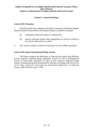 Subject to Legal Review in English, Spanish and French for Accuracy, Clarity
and Consistency
Subject to Authentication of English, Spanish and French Versions
18 – 32
Section G: Industrial Designs
Article 18.55: Protection
1. Each Party shall ensure adequate and effective protection of industrial designs
and also confirms that protection for industrial designs is available for designs:
(a) embodied in a part of an article; or, alternatively,
(b) having a particular regard, where appropriate, to a part of an article in
the context of the article as a whole.
2. This Article is subject to Article 25 and Article 26 of the TRIPS Agreement.
Article 18.56: Improving Industrial Design Systems
The Parties recognise the importance of improving the quality and efficiency
of their respective industrial design registration systems, as well as facilitating the
process of cross-border acquisition of rights in their respective industrial design
systems, including giving due consideration to ratifying or acceding to the Geneva Act
of the Hague Agreement Concerning the International Registration of Industrial
Designs, done at Geneva, July 2, 1999.
 