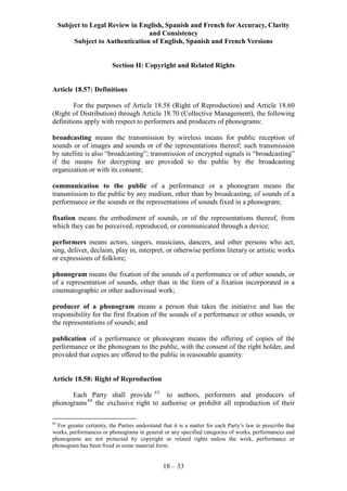Subject to Legal Review in English, Spanish and French for Accuracy, Clarity
and Consistency
Subject to Authentication of English, Spanish and French Versions
18 – 33
Section H: Copyright and Related Rights
Article 18.57: Definitions
For the purposes of Article 18.58 (Right of Reproduction) and Article 18.60
(Right of Distribution) through Article 18.70 (Collective Management), the following
definitions apply with respect to performers and producers of phonograms:
broadcasting means the transmission by wireless means for public reception of
sounds or of images and sounds or of the representations thereof; such transmission
by satellite is also “broadcasting”; transmission of encrypted signals is “broadcasting”
if the means for decrypting are provided to the public by the broadcasting
organization or with its consent;
communication to the public of a performance or a phonogram means the
transmission to the public by any medium, other than by broadcasting, of sounds of a
performance or the sounds or the representations of sounds fixed in a phonogram;
fixation means the embodiment of sounds, or of the representations thereof, from
which they can be perceived, reproduced, or communicated through a device;
performers means actors, singers, musicians, dancers, and other persons who act,
sing, deliver, declaim, play in, interpret, or otherwise perform literary or artistic works
or expressions of folklore;
phonogram means the fixation of the sounds of a performance or of other sounds, or
of a representation of sounds, other than in the form of a fixation incorporated in a
cinematographic or other audiovisual work;
producer of a phonogram means a person that takes the initiative and has the
responsibility for the first fixation of the sounds of a performance or other sounds, or
the representations of sounds; and
publication of a performance or phonogram means the offering of copies of the
performance or the phonogram to the public, with the consent of the right holder, and
provided that copies are offered to the public in reasonable quantity.
Article 18.58: Right of Reproduction
Each Party shall provide 63
to authors, performers and producers of
phonograms64
the exclusive right to authorise or prohibit all reproduction of their
63
For greater certainty, the Parties understand that it is a matter for each Party’s law to prescribe that
works, performances or phonograms in general or any specified categories of works, performances and
phonograms are not protected by copyright or related rights unless the work, performance or
phonogram has been fixed in some material form.
 