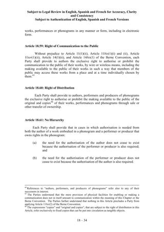 Subject to Legal Review in English, Spanish and French for Accuracy, Clarity
and Consistency
Subject to Authentication of English, Spanish and French Versions
18 – 34
works, performances or phonograms in any manner or form, including in electronic
form.
Article 18.59: Right of Communication to the Public
Without prejudice to Article 11(1)(ii), Article 11bis(1)(i) and (ii), Article
11ter(1)(ii), Article 14(1)(ii), and Article 14bis(1) of the Berne Convention, each
Party shall provide to authors the exclusive right to authorise or prohibit the
communication to the public of their works, by wire or wireless means, including the
making available to the public of their works in such a way that members of the
public may access these works from a place and at a time individually chosen by
them.65
Article 18.60: Right of Distribution
Each Party shall provide to authors, performers and producers of phonograms
the exclusive right to authorise or prohibit the making available to the public of the
original and copies66
of their works, performances and phonograms through sale or
other transfer of ownership.
Article 18.61: No Hierarchy
Each Party shall provide that in cases in which authorisation is needed from
both the author of a work embodied in a phonogram and a performer or producer that
owns rights in the phonogram:
(a) the need for the authorisation of the author does not cease to exist
because the authorisation of the performer or producer is also required;
and
(b) the need for the authorisation of the performer or producer does not
cease to exist because the authorisation of the author is also required.
64
References to “authors, performers, and producers of phonograms” refer also to any of their
successors in interest.
65
The Parties understand that the mere provision of physical facilities for enabling or making a
communication does not in itself amount to communication within the meaning of this Chapter or the
Berne Convention. The Parties further understand that nothing in this Article precludes a Party from
applying Article 11bis(2) of the Berne Convention.
66
The expressions “copies” and “original and copies”, that are subject to the right of distribution in this
Article, refer exclusively to fixed copies that can be put into circulation as tangible objects.
 