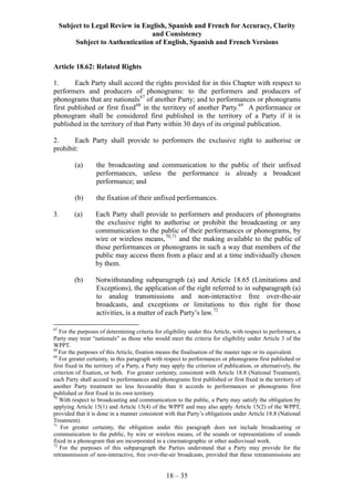 Subject to Legal Review in English, Spanish and French for Accuracy, Clarity
and Consistency
Subject to Authentication of English, Spanish and French Versions
18 – 35
Article 18.62: Related Rights
1. Each Party shall accord the rights provided for in this Chapter with respect to
performers and producers of phonograms: to the performers and producers of
phonograms that are nationals67
of another Party; and to performances or phonograms
first published or first fixed68
in the territory of another Party.69
A performance or
phonogram shall be considered first published in the territory of a Party if it is
published in the territory of that Party within 30 days of its original publication.
2. Each Party shall provide to performers the exclusive right to authorise or
prohibit:
(a) the broadcasting and communication to the public of their unfixed
performances, unless the performance is already a broadcast
performance; and
(b) the fixation of their unfixed performances.
3. (a) Each Party shall provide to performers and producers of phonograms
the exclusive right to authorise or prohibit the broadcasting or any
communication to the public of their performances or phonograms, by
wire or wireless means,70,71
and the making available to the public of
those performances or phonograms in such a way that members of the
public may access them from a place and at a time individually chosen
by them.
(b) Notwithstanding subparagraph (a) and Article 18.65 (Limitations and
Exceptions), the application of the right referred to in subparagraph (a)
to analog transmissions and non-interactive free over-the-air
broadcasts, and exceptions or limitations to this right for those
activities, is a matter of each Party’s law.72
67
For the purposes of determining criteria for eligibility under this Article, with respect to performers, a
Party may treat “nationals” as those who would meet the criteria for eligibility under Article 3 of the
WPPT.
68
For the purposes of this Article, fixation means the finalisation of the master tape or its equivalent.
69
For greater certainty, in this paragraph with respect to performances or phonograms first published or
first fixed in the territory of a Party, a Party may apply the criterion of publication, or alternatively, the
criterion of fixation, or both. For greater certainty, consistent with Article 18.8 (National Treatment),
each Party shall accord to performances and phonograms first published or first fixed in the territory of
another Party treatment no less favourable than it accords to performances or phonograms first
published or first fixed in its own territory.
70
With respect to broadcasting and communication to the public, a Party may satisfy the obligation by
applying Article 15(1) and Article 15(4) of the WPPT and may also apply Article 15(2) of the WPPT,
provided that it is done in a manner consistent with that Party’s obligations under Article 18.8 (National
Treatment).
71
For greater certainty, the obligation under this paragraph does not include broadcasting or
communication to the public, by wire or wireless means, of the sounds or representations of sounds
fixed in a phonogram that are incorporated in a cinematographic or other audiovisual work.
72
For the purposes of this subparagraph the Parties understand that a Party may provide for the
retransmission of non-interactive, free over-the-air broadcasts, provided that these retransmissions are
 