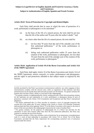 Subject to Legal Review in English, Spanish and French for Accuracy, Clarity
and Consistency
Subject to Authentication of English, Spanish and French Versions
18 – 36
Article 18.63: Term of Protection for Copyright and Related Rights
Each Party shall provide that in cases in which the term of protection of a
work, performance or phonogram is to be calculated:73
(a) on the basis of the life of a natural person, the term shall be not less
than the life of the author and 70 years after the author’s death;74
and
(b) on a basis other than the life of a natural person, the term shall be:
(i) not less than 70 years from the end of the calendar year of the
first authorised publication 75
of the work, performance or
phonogram; or
(ii) failing such authorised publication within 25 years from the
creation of the work, performance or phonogram, not less than
70 years from the end of the calendar year of the creation of the
work, performance or phonogram.76
Article 18.64: Application of Article 18 of the Berne Convention and Article 14.6
of the TRIPS Agreement
Each Party shall apply Article 18 of the Berne Convention and Article 14.6 of
the TRIPS Agreement, mutatis mutandis, to works, performances and phonograms,
and the rights in and protections afforded to that subject matter as required by this
Section.
lawfully permitted by that Party’s government communications authority; any entity engaging in these
retransmissions complies with the relevant rules, orders or regulations of that authority; and these
retransmissions do not include those delivered and accessed over the Internet. For greater certainty this
footnote does not limit a Party’s ability to avail itself of this subparagraph.
73
For greater certainty, in implementing this Article, nothing prevents a Party from promoting certainty
for the legitimate use and exploitation of a work, performance or phonogram during its term of
protection, consistent with Article 18.65 (Limitations and Exceptions) and that Party’s international
obligations.
74
The Parties understand that if a Party provides its nationals a term of copyright protection that
exceeds life of the author plus 70 years, nothing in this Article or Article 18.8 (National Treatment)
shall preclude that Party from applying Article 7.8 of the Berne Convention with respect to the term in
excess of the term provided in this subparagraph of protection for works of another Party.
75
For greater certainty, for the purposes of subparagraph (b), if a Party’s law provides for the
calculation of term from fixation rather than from the first authorised publication, that Party may
continue to calculate the term from fixation.
76
For greater certainty, a Party may calculate a term of protection for an anonymous or pseudonymous
work or a work of joint authorship in accordance with Article 7(3) or Article 7bis of the Berne
Convention, provided that the Party implements the corresponding numerical term of protection
required under this Article.
 