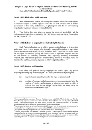 Subject to Legal Review in English, Spanish and French for Accuracy, Clarity
and Consistency
Subject to Authentication of English, Spanish and French Versions
18 – 37
Article 18.65: Limitations and Exceptions
1. With respect to this Section, each Party shall confine limitations or exceptions
to exclusive rights to certain special cases that do not conflict with a normal
exploitation of the work, performance, or phonogram, and do not unreasonably
prejudice the legitimate interests of the right holder.
2. This Article does not reduce or extend the scope of applicability of the
limitations and exceptions permitted by the TRIPS Agreement, the Berne Convention,
the WCT or the WPPT.
Article 18.66: Balance in Copyright and Related Rights Systems
Each Party shall endeavour to achieve an appropriate balance in its copyright
and related rights system, among other things by means of limitations or exceptions
that are consistent with Article 18.65 (Limitations and Exceptions), including those
for the digital environment, giving due consideration to legitimate purposes such as,
but not limited to: criticism; comment; news reporting; teaching, scholarship,
research, and other similar purposes; and facilitating access to published works for
persons who are blind, visually impaired or otherwise print disabled.77,78
Article 18.67: Contractual Transfers
Each Party shall provide that for copyright and related rights, any person
acquiring or holding any economic right79
in a work, performance or phonogram:
(a) may freely and separately transfer that right by contract; and
(b) by virtue of contract, including contracts of employment underlying the
creation of works, performances or phonograms, shall be able to
exercise that right in that person’s own name and enjoy fully the
benefits derived from that right.80
77
As recognised by the Marrakesh Treaty to Facilitate Access to Published Works for Persons Who Are
Blind, Visually Impaired, or Otherwise Print Disabled, done at Marrakesh, June 27, 2013 (Marrakesh
Treaty). The Parties recognise that some Parties facilitate the availability of works in accessible
formats for beneficiaries beyond the requirements of the Marrakesh Treaty.
78
For greater certainty, a use that has commercial aspects may in appropriate circumstances be
considered to have a legitimate purpose under Article 18.65 (Limitations and Exceptions).
79
For greater certainty, this provision does not affect the exercise of moral rights.
80
Nothing in this Article affects a Party’s ability to establish: (i) which specific contracts underlying the
creation of works, performances or phonograms shall, in the absence of a written agreement, result in a
transfer of economic rights by operation of law; and (ii) reasonable limits to protect the interests of the
original right holders, taking into account the legitimate interests of the transferees.
 