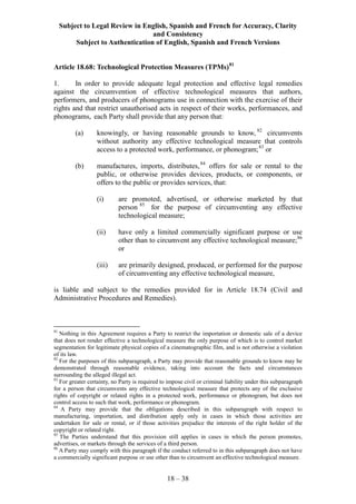 Subject to Legal Review in English, Spanish and French for Accuracy, Clarity
and Consistency
Subject to Authentication of English, Spanish and French Versions
18 – 38
Article 18.68: Technological Protection Measures (TPMs)81
1. In order to provide adequate legal protection and effective legal remedies
against the circumvention of effective technological measures that authors,
performers, and producers of phonograms use in connection with the exercise of their
rights and that restrict unauthorised acts in respect of their works, performances, and
phonograms, each Party shall provide that any person that:
(a) knowingly, or having reasonable grounds to know, 82
circumvents
without authority any effective technological measure that controls
access to a protected work, performance, or phonogram;83
or
(b) manufactures, imports, distributes,84
offers for sale or rental to the
public, or otherwise provides devices, products, or components, or
offers to the public or provides services, that:
(i) are promoted, advertised, or otherwise marketed by that
person 85
for the purpose of circumventing any effective
technological measure;
(ii) have only a limited commercially significant purpose or use
other than to circumvent any effective technological measure;86
or
(iii) are primarily designed, produced, or performed for the purpose
of circumventing any effective technological measure,
is liable and subject to the remedies provided for in Article 18.74 (Civil and
Administrative Procedures and Remedies).
81
Nothing in this Agreement requires a Party to restrict the importation or domestic sale of a device
that does not render effective a technological measure the only purpose of which is to control market
segmentation for legitimate physical copies of a cinematographic film, and is not otherwise a violation
of its law.
82
For the purposes of this subparagraph, a Party may provide that reasonable grounds to know may be
demonstrated through reasonable evidence, taking into account the facts and circumstances
surrounding the alleged illegal act.
83
For greater certainty, no Party is required to impose civil or criminal liability under this subparagraph
for a person that circumvents any effective technological measure that protects any of the exclusive
rights of copyright or related rights in a protected work, performance or phonogram, but does not
control access to such that work, performance or phonogram.
84
A Party may provide that the obligations described in this subparagraph with respect to
manufacturing, importation, and distribution apply only in cases in which those activities are
undertaken for sale or rental, or if those activities prejudice the interests of the right holder of the
copyright or related right.
85
The Parties understand that this provision still applies in cases in which the person promotes,
advertises, or markets through the services of a third person.
86
A Party may comply with this paragraph if the conduct referred to in this subparagraph does not have
a commercially significant purpose or use other than to circumvent an effective technological measure.
 
