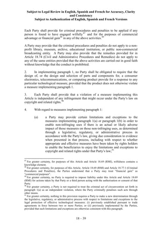 Subject to Legal Review in English, Spanish and French for Accuracy, Clarity
and Consistency
Subject to Authentication of English, Spanish and French Versions
18 – 39
Each Party shall provide for criminal procedures and penalties to be applied if any
person is found to have engaged wilfully87
and for the purposes of commercial
advantage or financial gain88
in any of the above activities.89
A Party may provide that the criminal procedures and penalties do not apply to a non-
profit library, museum, archive, educational institution, or public non-commercial
broadcasting entity. A Party may also provide that the remedies provided for in
Article 18.74 (Civil and Administrative Procedures and Remedies) do not apply to
any of the same entities provided that the above activities are carried out in good faith
without knowledge that the conduct is prohibited.
2. In implementing paragraph 1, no Party shall be obligated to require that the
design of, or the design and selection of parts and components for, a consumer
electronics, telecommunications, or computing product provide for a response to any
particular technological measure, provided that the product does not otherwise violate
a measure implementing paragraph 1.
3. Each Party shall provide that a violation of a measure implementing this
Article is independent of any infringement that might occur under the Party’s law on
copyright and related rights.90
4. With regard to measures implementing paragraph 1:
(a) a Party may provide certain limitations and exceptions to the
measures implementing paragraph 1(a) or paragraph 1(b) in order to
enable non-infringing uses if there is an actual or likely adverse
impact of those measures on those non-infringing uses, as determined
through a legislative, regulatory, or administrative process in
accordance with the Party’s law, giving due consideration to evidence
when presented in that process, including with respect to whether
appropriate and effective measures have been taken by rights holders
to enable the beneficiaries to enjoy the limitations and exceptions to
copyright and related rights under that Party’s law;91
87
For greater certainty, for purposes of this Article and Article 18.69 (RMI), wilfulness contains a
knowledge element.
88
For greater certainty, for purposes of this Article, Article 18.69 (RMI) and Article 18.77.1 (Criminal
Procedures and Penalties), the Parties understand that a Party may treat “financial gain” as
“commercial purposes”.
89
For greater certainty, no Party is required to impose liability under this Article and Article 18.69
(RMI) for actions taken by that Party or a third person acting with the authorisation or consent of that
Party.
90
For greater certainty, a Party is not required to treat the criminal act of circumvention set forth in
paragraph 1(a) as an independent violation, where the Party criminally penalises such acts through
other means.
91
For greater certainty, nothing in this provision requires a Party to make a new determination through
the legislative, regulatory, or administrative process with respect to limitations and exceptions to the
legal protection of effective technological measures: (i) previously established pursuant to trade
agreements in force between two or more Parties; or (ii) previously implemented by the Parties,
provided that such limitations and exceptions are otherwise consistent with this paragraph.
 