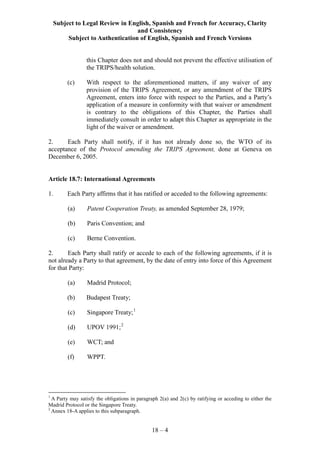 Subject to Legal Review in English, Spanish and French for Accuracy, Clarity
and Consistency
Subject to Authentication of English, Spanish and French Versions
18 – 4
this Chapter does not and should not prevent the effective utilisation of
the TRIPS/health solution.
(c) With respect to the aforementioned matters, if any waiver of any
provision of the TRIPS Agreement, or any amendment of the TRIPS
Agreement, enters into force with respect to the Parties, and a Party’s
application of a measure in conformity with that waiver or amendment
is contrary to the obligations of this Chapter, the Parties shall
immediately consult in order to adapt this Chapter as appropriate in the
light of the waiver or amendment.
2. Each Party shall notify, if it has not already done so, the WTO of its
acceptance of the Protocol amending the TRIPS Agreement, done at Geneva on
December 6, 2005.
Article 18.7: International Agreements
1. Each Party affirms that it has ratified or acceded to the following agreements:
(a) Patent Cooperation Treaty, as amended September 28, 1979;
(b) Paris Convention; and
(c) Berne Convention.
2. Each Party shall ratify or accede to each of the following agreements, if it is
not already a Party to that agreement, by the date of entry into force of this Agreement
for that Party:
(a) Madrid Protocol;
(b) Budapest Treaty;
(c) Singapore Treaty;1
(d) UPOV 1991;2
(e) WCT; and
(f) WPPT.
1
A Party may satisfy the obligations in paragraph 2(a) and 2(c) by ratifying or acceding to either the
Madrid Protocol or the Singapore Treaty.
2
Annex 18-A applies to this subparagraph.
 