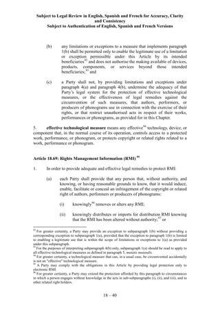 Subject to Legal Review in English, Spanish and French for Accuracy, Clarity
and Consistency
Subject to Authentication of English, Spanish and French Versions
18 – 40
(b) any limitations or exceptions to a measure that implements paragraph
1(b) shall be permitted only to enable the legitimate use of a limitation
or exception permissible under this Article by its intended
beneficiaries92
and does not authorise the making available of devices,
products, components, or services beyond those intended
beneficiaries;93
and
(c) a Party shall not, by providing limitations and exceptions under
paragraph 4(a) and paragraph 4(b), undermine the adequacy of that
Party’s legal system for the protection of effective technological
measures, or the effectiveness of legal remedies against the
circumvention of such measures, that authors, performers, or
producers of phonograms use in connection with the exercise of their
rights, or that restrict unauthorised acts in respect of their works,
performances or phonograms, as provided for in this Chapter.
5. effective technological measure means any effective94
technology, device, or
component that, in the normal course of its operation, controls access to a protected
work, performance, or phonogram, or protects copyright or related rights related to a
work, performance or phonogram.
Article 18.69: Rights Management Information (RMI) 95
1. In order to provide adequate and effective legal remedies to protect RMI:
(a) each Party shall provide that any person that, without authority, and
knowing, or having reasonable grounds to know, that it would induce,
enable, facilitate or conceal an infringement of the copyright or related
right of authors, performers or producers of phonograms:
(i) knowingly96
removes or alters any RMI;
(ii) knowingly distributes or imports for distribution RMI knowing
that the RMI has been altered without authority;97
or
92
For greater certainty, a Party may provide an exception to subparagraph 1(b) without providing a
corresponding exception to subparagraph 1(a), provided that the exception to paragraph 1(b) is limited
to enabling a legitimate use that is within the scope of limitations or exceptions to 1(a) as provided
under this subparagraph.
93
For the purposes of interpreting subparagraph 4(b) only, subparagraph 1(a) should be read to apply to
all effective technological measures as defined in paragraph 5, mutatis mutandis.
94
For greater certainty, a technological measure that can, in a usual case, be circumvented accidentally
is not an "effective" technological measure.
95
A Party may comply with the obligations in this Article by providing legal protection only to
electronic RMI.
96
For greater certainty, a Party may extend the protection afforded by this paragraph to circumstances
in which a person engages without knowledge in the acts in sub-subparagraphs (i), (ii), and (iii), and to
other related right holders.
 