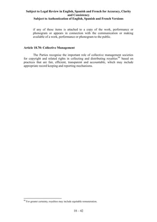 Subject to Legal Review in English, Spanish and French for Accuracy, Clarity
and Consistency
Subject to Authentication of English, Spanish and French Versions
18 – 42
if any of these items is attached to a copy of the work, performance or
phonogram or appears in connection with the communication or making
available of a work, performance or phonogram to the public.
Article 18.70: Collective Management
The Parties recognise the important role of collective management societies
for copyright and related rights in collecting and distributing royalties99
based on
practices that are fair, efficient, transparent and accountable, which may include
appropriate record keeping and reporting mechanisms.
99
For greater certainty, royalties may include equitable remuneration.
 