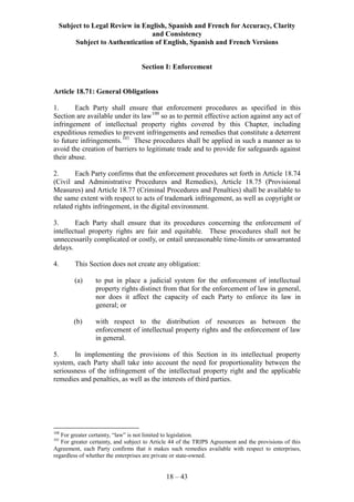 Subject to Legal Review in English, Spanish and French for Accuracy, Clarity
and Consistency
Subject to Authentication of English, Spanish and French Versions
18 – 43
Section I: Enforcement
Article 18.71: General Obligations
1. Each Party shall ensure that enforcement procedures as specified in this
Section are available under its law100
so as to permit effective action against any act of
infringement of intellectual property rights covered by this Chapter, including
expeditious remedies to prevent infringements and remedies that constitute a deterrent
to future infringements.101
These procedures shall be applied in such a manner as to
avoid the creation of barriers to legitimate trade and to provide for safeguards against
their abuse.
2. Each Party confirms that the enforcement procedures set forth in Article 18.74
(Civil and Administrative Procedures and Remedies), Article 18.75 (Provisional
Measures) and Article 18.77 (Criminal Procedures and Penalties) shall be available to
the same extent with respect to acts of trademark infringement, as well as copyright or
related rights infringement, in the digital environment.
3. Each Party shall ensure that its procedures concerning the enforcement of
intellectual property rights are fair and equitable. These procedures shall not be
unnecessarily complicated or costly, or entail unreasonable time-limits or unwarranted
delays.
4. This Section does not create any obligation:
(a) to put in place a judicial system for the enforcement of intellectual
property rights distinct from that for the enforcement of law in general,
nor does it affect the capacity of each Party to enforce its law in
general; or
(b) with respect to the distribution of resources as between the
enforcement of intellectual property rights and the enforcement of law
in general.
5. In implementing the provisions of this Section in its intellectual property
system, each Party shall take into account the need for proportionality between the
seriousness of the infringement of the intellectual property right and the applicable
remedies and penalties, as well as the interests of third parties.
100
For greater certainty, “law” is not limited to legislation.
101
For greater certainty, and subject to Article 44 of the TRIPS Agreement and the provisions of this
Agreement, each Party confirms that it makes such remedies available with respect to enterprises,
regardless of whether the enterprises are private or state-owned.
 