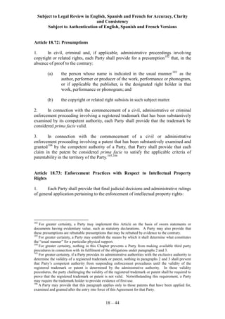 Subject to Legal Review in English, Spanish and French for Accuracy, Clarity
and Consistency
Subject to Authentication of English, Spanish and French Versions
18 – 44
Article 18.72: Presumptions
1. In civil, criminal and, if applicable, administrative proceedings involving
copyright or related rights, each Party shall provide for a presumption102
that, in the
absence of proof to the contrary:
(a) the person whose name is indicated in the usual manner103
as the
author, performer or producer of the work, performance or phonogram,
or if applicable the publisher, is the designated right holder in that
work, performance or phonogram; and
(b) the copyright or related right subsists in such subject matter.
2. In connection with the commencement of a civil, administrative or criminal
enforcement proceeding involving a registered trademark that has been substantively
examined by its competent authority, each Party shall provide that the trademark be
considered prima facie valid.
3. In connection with the commencement of a civil or administrative
enforcement proceeding involving a patent that has been substantively examined and
granted104
by the competent authority of a Party, that Party shall provide that each
claim in the patent be considered prima facie to satisfy the applicable criteria of
patentability in the territory of the Party.105,106
Article 18.73: Enforcement Practices with Respect to Intellectual Property
Rights
1. Each Party shall provide that final judicial decisions and administrative rulings
of general application pertaining to the enforcement of intellectual property rights:
102
For greater certainty, a Party may implement this Article on the basis of sworn statements or
documents having evidentiary value, such as statutory declarations. A Party may also provide that
these presumptions are rebuttable presumptions that may be rebutted by evidence to the contrary.
103
For greater certainty, a Party may establish the means by which it shall determine what constitutes
the “usual manner” for a particular physical support.
104
For greater certainty, nothing in this Chapter prevents a Party from making available third party
procedures in connection with its fulfilment of the obligations under paragraphs 2 and 3.
105
For greater certainty, if a Party provides its administrative authorities with the exclusive authority to
determine the validity of a registered trademark or patent, nothing in paragraphs 2 and 3 shall prevent
that Party’s competent authority from suspending enforcement procedures until the validity of the
registered trademark or patent is determined by the administrative authority. In those validity
procedures, the party challenging the validity of the registered trademark or patent shall be required to
prove that the registered trademark or patent is not valid. Notwithstanding this requirement, a Party
may require the trademark holder to provide evidence of first use.
106
A Party may provide that this paragraph applies only to those patents that have been applied for,
examined and granted after the entry into force of this Agreement for that Party.
 
