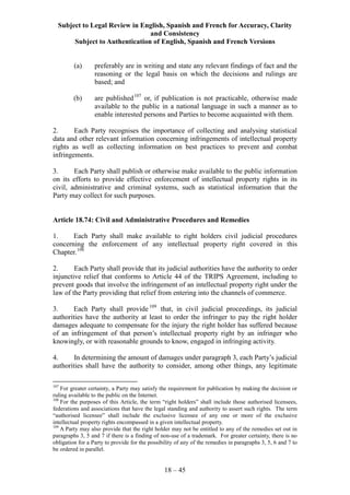 Subject to Legal Review in English, Spanish and French for Accuracy, Clarity
and Consistency
Subject to Authentication of English, Spanish and French Versions
18 – 45
(a) preferably are in writing and state any relevant findings of fact and the
reasoning or the legal basis on which the decisions and rulings are
based; and
(b) are published107
or, if publication is not practicable, otherwise made
available to the public in a national language in such a manner as to
enable interested persons and Parties to become acquainted with them.
2. Each Party recognises the importance of collecting and analysing statistical
data and other relevant information concerning infringements of intellectual property
rights as well as collecting information on best practices to prevent and combat
infringements.
3. Each Party shall publish or otherwise make available to the public information
on its efforts to provide effective enforcement of intellectual property rights in its
civil, administrative and criminal systems, such as statistical information that the
Party may collect for such purposes.
Article 18.74: Civil and Administrative Procedures and Remedies
1. Each Party shall make available to right holders civil judicial procedures
concerning the enforcement of any intellectual property right covered in this
Chapter.108
2. Each Party shall provide that its judicial authorities have the authority to order
injunctive relief that conforms to Article 44 of the TRIPS Agreement, including to
prevent goods that involve the infringement of an intellectual property right under the
law of the Party providing that relief from entering into the channels of commerce.
3. Each Party shall provide109
that, in civil judicial proceedings, its judicial
authorities have the authority at least to order the infringer to pay the right holder
damages adequate to compensate for the injury the right holder has suffered because
of an infringement of that person’s intellectual property right by an infringer who
knowingly, or with reasonable grounds to know, engaged in infringing activity.
4. In determining the amount of damages under paragraph 3, each Party’s judicial
authorities shall have the authority to consider, among other things, any legitimate
107
For greater certainty, a Party may satisfy the requirement for publication by making the decision or
ruling available to the public on the Internet.
108
For the purposes of this Article, the term “right holders” shall include those authorised licensees,
federations and associations that have the legal standing and authority to assert such rights. The term
“authorised licensee” shall include the exclusive licensee of any one or more of the exclusive
intellectual property rights encompassed in a given intellectual property.
109
A Party may also provide that the right holder may not be entitled to any of the remedies set out in
paragraphs 3, 5 and 7 if there is a finding of non-use of a trademark. For greater certainty, there is no
obligation for a Party to provide for the possibility of any of the remedies in paragraphs 3, 5, 6 and 7 to
be ordered in parallel.
 