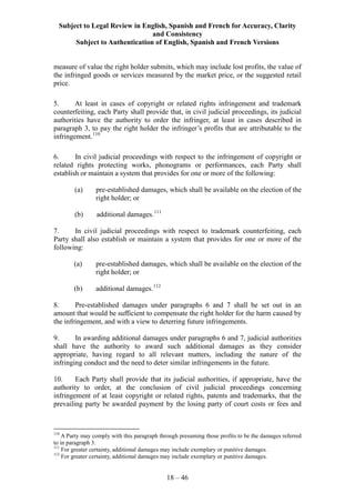 Subject to Legal Review in English, Spanish and French for Accuracy, Clarity
and Consistency
Subject to Authentication of English, Spanish and French Versions
18 – 46
measure of value the right holder submits, which may include lost profits, the value of
the infringed goods or services measured by the market price, or the suggested retail
price.
5. At least in cases of copyright or related rights infringement and trademark
counterfeiting, each Party shall provide that, in civil judicial proceedings, its judicial
authorities have the authority to order the infringer, at least in cases described in
paragraph 3, to pay the right holder the infringer’s profits that are attributable to the
infringement.110
6. In civil judicial proceedings with respect to the infringement of copyright or
related rights protecting works, phonograms or performances, each Party shall
establish or maintain a system that provides for one or more of the following:
(a) pre-established damages, which shall be available on the election of the
right holder; or
(b) additional damages.111
7. In civil judicial proceedings with respect to trademark counterfeiting, each
Party shall also establish or maintain a system that provides for one or more of the
following:
(a) pre-established damages, which shall be available on the election of the
right holder; or
(b) additional damages.112
8. Pre-established damages under paragraphs 6 and 7 shall be set out in an
amount that would be sufficient to compensate the right holder for the harm caused by
the infringement, and with a view to deterring future infringements.
9. In awarding additional damages under paragraphs 6 and 7, judicial authorities
shall have the authority to award such additional damages as they consider
appropriate, having regard to all relevant matters, including the nature of the
infringing conduct and the need to deter similar infringements in the future.
10. Each Party shall provide that its judicial authorities, if appropriate, have the
authority to order, at the conclusion of civil judicial proceedings concerning
infringement of at least copyright or related rights, patents and trademarks, that the
prevailing party be awarded payment by the losing party of court costs or fees and
110
A Party may comply with this paragraph through presuming those profits to be the damages referred
to in paragraph 3.
111
For greater certainty, additional damages may include exemplary or punitive damages.
112
For greater certainty, additional damages may include exemplary or punitive damages.
 