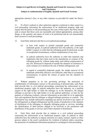 Subject to Legal Review in English, Spanish and French for Accuracy, Clarity
and Consistency
Subject to Authentication of English, Spanish and French Versions
18 – 47
appropriate attorney’s fees, or any other expenses as provided for under the Party’s
law.
11. If a Party’s judicial or other authorities appoint a technical or other expert in a
civil proceeding concerning the enforcement of an intellectual property right and
require that the parties to the proceeding pay the costs of that expert, that Party should
seek to ensure that those costs are reasonable and related appropriately, among other
things, to the quantity and nature of work to be performed and do not unreasonably
deter recourse to such proceedings.
12. Each Party shall provide that in civil judicial proceedings:
(a) at least with respect to pirated copyright goods and counterfeit
trademark goods, its judicial authorities have the authority, at the right
holder’s request, to order that the infringing goods be destroyed, except
in exceptional circumstances, without compensation of any sort;
(b) its judicial authorities have the authority to order that materials and
implements that have been used in the manufacture or creation of the
infringing goods be, without undue delay and without compensation of
any sort, destroyed or disposed of outside the channels of commerce in
such a manner as to minimise the risk of further infringement; and
(c) in regard to counterfeit trademark goods, the simple removal of the
trademark unlawfully affixed is not sufficient, other than in exceptional
circumstances, to permit the release of goods into the channels of
commerce.
13. Without prejudice to its law governing privilege, the protection of
confidentiality of information sources or the processing of personal data, each Party
shall provide that, in civil judicial proceedings concerning the enforcement of an
intellectual property right, its judicial authorities have the authority, on a justified
request of the right holder, to order the infringer or, in the alternative, the alleged
infringer to provide to the right holder or to the judicial authorities, at least for the
purpose of collecting evidence, relevant information as provided for in its applicable
laws and regulations that the infringer or alleged infringer possesses or controls. The
information may include information regarding any person involved in any aspect of
the infringement or alleged infringement and the means of production or the channels
of distribution of the infringing or allegedly infringing goods or services, including
the identification of third persons alleged to be involved in the production and
distribution of the goods or services and of their channels of distribution.
14. Each Party shall provide that in relation to a civil judicial proceeding
concerning the enforcement of an intellectual property right, its judicial or other
authorities have the authority to impose sanctions on a party, counsel, experts or other
persons subject to the court’s jurisdiction for violation of judicial orders concerning
the protection of confidential information produced or exchanged in that proceeding.
 
