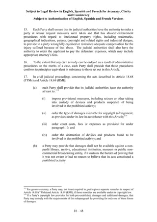 Subject to Legal Review in English, Spanish and French for Accuracy, Clarity
and Consistency
Subject to Authentication of English, Spanish and French Versions
18 – 48
15. Each Party shall ensure that its judicial authorities have the authority to order a
party at whose request measures were taken and that has abused enforcement
procedures with regard to intellectual property rights, including trademarks,
geographical indications, patents, copyright and related rights and industrial designs,
to provide to a party wrongfully enjoined or restrained adequate compensation for the
injury suffered because of that abuse. The judicial authorities shall also have the
authority to order the applicant to pay the defendant expenses, which may include
appropriate attorney’s fees.
16. To the extent that any civil remedy can be ordered as a result of administrative
procedures on the merits of a case, each Party shall provide that those procedures
conform to principles equivalent in substance to those set out in this Article.
17. In civil judicial proceedings concerning the acts described in Article 18.68
(TPMs) and Article 18.69 (RMI):
(a) each Party shall provide that its judicial authorities have the authority
at least to:113
(i) impose provisional measures, including seizure or other taking
into custody of devices and products suspected of being
involved in the prohibited activity;
(ii) order the type of damages available for copyright infringement,
as provided under its law in accordance with this Article;114
(iii) order court costs, fees or expenses as provided for under
paragraph 10; and
(iv) order the destruction of devices and products found to be
involved in the prohibited activity; and
(b) a Party may provide that damages shall not be available against a non-
profit library, archive, educational institution, museum or public non-
commercial broadcasting entity, if it sustains the burden of proving that
it was not aware or had no reason to believe that its acts constituted a
prohibited activity.
113
For greater certainty, a Party may, but is not required to, put in place separate remedies in respect of
Article 18.68 (TPMs) and Article 18.69 (RMI), if those remedies are available under its copyright law.
114
If a Party’s copyright law provides for both pre-established damages and additional damages, that
Party may comply with the requirements of this subparagraph by providing for only one of these forms
of damages.
 