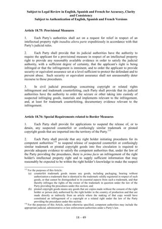 Subject to Legal Review in English, Spanish and French for Accuracy, Clarity
and Consistency
Subject to Authentication of English, Spanish and French Versions
18 – 49
Article 18.75: Provisional Measures
1. Each Party’s authorities shall act on a request for relief in respect of an
intellectual property right inaudita altera parte expeditiously in accordance with that
Party’s judicial rules.
2. Each Party shall provide that its judicial authorities have the authority to
require the applicant for a provisional measure in respect of an intellectual property
right to provide any reasonably available evidence in order to satisfy the judicial
authority, with a sufficient degree of certainty, that the applicant’s right is being
infringed or that the infringement is imminent, and to order the applicant to provide
security or equivalent assurance set at a level sufficient to protect the defendant and to
prevent abuse. Such security or equivalent assurance shall not unreasonably deter
recourse to those procedures.
3. In civil judicial proceedings concerning copyright or related rights
infringement and trademark counterfeiting, each Party shall provide that its judicial
authorities have the authority to order the seizure or other taking into custody of
suspected infringing goods, materials and implements relevant to the infringement,
and, at least for trademark counterfeiting, documentary evidence relevant to the
infringement.
Article 18.76: Special Requirements related to Border Measures
1. Each Party shall provide for applications to suspend the release of, or to
detain, any suspected counterfeit or confusingly similar trademark or pirated
copyright goods that are imported into the territory of the Party.115
2. Each Party shall provide that any right holder initiating procedures for its
competent authorities116
to suspend release of suspected counterfeit or confusingly
similar trademark or pirated copyright goods into free circulation is required to
provide adequate evidence to satisfy the competent authorities that, under the law of
the Party providing the procedures, there is prima facie an infringement of the right
holder's intellectual property right and to supply sufficient information that may
reasonably be expected to be within the right holder’s knowledge to make the suspect
115
For the purposes of this Article:
(a) counterfeit trademark goods means any goods, including packaging, bearing without
authorization a trademark that is identical to the trademark validly registered in respect of such
goods, or that cannot be distinguished in its essential aspects from such a trademark, and that
thereby infringes the rights of the owner of the trademark in question under the law of the
Party providing the procedures under this section; and
(b) pirated copyright goods means any goods that are copies made without the consent of the right
holder or person duly authorised by the right holder in the country of production and that are
made directly or indirectly from an article where the making of that copy would have
constituted an infringement of a copyright or a related right under the law of the Party
providing the procedures under this section.
116
For the purposes of this Article, unless otherwise specified, competent authorities may include the
appropriate judicial, administrative or law enforcement authorities under a Party’s law.
 