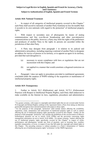 Subject to Legal Review in English, Spanish and French for Accuracy, Clarity
and Consistency
Subject to Authentication of English, Spanish and French Versions
18 – 5
Article 18.8: National Treatment
1. In respect of all categories of intellectual property covered in this Chapter,3
each Party shall accord to nationals of another Party treatment no less favourable than
it accords to its own nationals with regard to the protection4
of intellectual property
rights.
2. With respect to secondary uses of phonograms by means of analog
communications and free over-the-air broadcasting and other non-interactive
communications to the public, however, a Party may limit the rights of the performers
and producers of another Party to the rights its persons are accorded within the
jurisdiction of that other Party.
3. A Party may derogate from paragraph 1 in relation to its judicial and
administrative procedures, including requiring a national of another Party to designate
an address for service of process in its territory, or to appoint an agent in its territory,
provided that such derogation is:
(a) necessary to secure compliance with laws or regulations that are not
inconsistent with this Chapter; and
(b) not applied in a manner that would constitute a disguised restriction on
trade.
4. Paragraph 1 does not apply to procedures provided in multilateral agreements
concluded under the auspices of WIPO relating to the acquisition or maintenance of
intellectual property rights.
Article 18.9: Transparency
1. Further to Article 26.2 (Publication) and Article 18.73.1 (Enforcement
Practices with Respect to Intellectual Property Rights), each Party shall endeavour to
make available on the Internet its laws, regulations, procedures and administrative
3
For greater certainty, with respect to copyrights and related rights that are not covered under Section
H (Copyright and Related Rights), nothing in this Agreement limits a Party from taking an otherwise
permissible derogation from national treatment with respect to those rights.
4
For the purposes of this paragraph, “protection” shall include matters affecting the availability,
acquisition, scope, maintenance and enforcement of intellectual property rights as well as matters
affecting the use of intellectual property rights specifically covered by this Chapter. Further, for the
purposes of this paragraph, “protection” also includes the prohibition on the circumvention of effective
technological measures set out in Article 18.68 (TPMs) and the provisions concerning rights
management information set out in Article 18.69 (RMI). For greater certainty, “matters affecting the
use of intellectual property rights specifically covered by this Chapter” in respect of works,
performances and phonograms, include any form of payment, such as licensing fees, royalties,
equitable remuneration, or levies, in respect of uses that fall under the copyright and related rights in
this Chapter. The preceding sentence is without prejudice to a Party’s interpretation of “matters
affecting the use of intellectual property rights” in footnote 3 of the TRIPS Agreement.
 