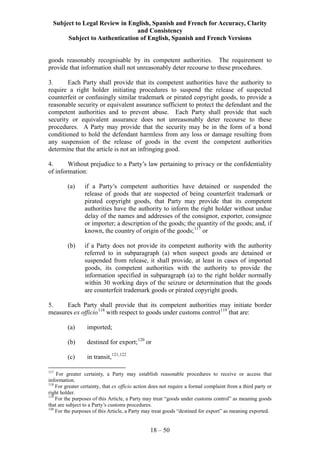 Subject to Legal Review in English, Spanish and French for Accuracy, Clarity
and Consistency
Subject to Authentication of English, Spanish and French Versions
18 – 50
goods reasonably recognisable by its competent authorities. The requirement to
provide that information shall not unreasonably deter recourse to these procedures.
3. Each Party shall provide that its competent authorities have the authority to
require a right holder initiating procedures to suspend the release of suspected
counterfeit or confusingly similar trademark or pirated copyright goods, to provide a
reasonable security or equivalent assurance sufficient to protect the defendant and the
competent authorities and to prevent abuse. Each Party shall provide that such
security or equivalent assurance does not unreasonably deter recourse to these
procedures. A Party may provide that the security may be in the form of a bond
conditioned to hold the defendant harmless from any loss or damage resulting from
any suspension of the release of goods in the event the competent authorities
determine that the article is not an infringing good.
4. Without prejudice to a Party’s law pertaining to privacy or the confidentiality
of information:
(a) if a Party’s competent authorities have detained or suspended the
release of goods that are suspected of being counterfeit trademark or
pirated copyright goods, that Party may provide that its competent
authorities have the authority to inform the right holder without undue
delay of the names and addresses of the consignor, exporter, consignee
or importer; a description of the goods; the quantity of the goods; and, if
known, the country of origin of the goods;117
or
(b) if a Party does not provide its competent authority with the authority
referred to in subparagraph (a) when suspect goods are detained or
suspended from release, it shall provide, at least in cases of imported
goods, its competent authorities with the authority to provide the
information specified in subparagraph (a) to the right holder normally
within 30 working days of the seizure or determination that the goods
are counterfeit trademark goods or pirated copyright goods.
5. Each Party shall provide that its competent authorities may initiate border
measures ex officio118
with respect to goods under customs control119
that are:
(a) imported;
(b) destined for export;120
or
(c) in transit,121,122
117
For greater certainty, a Party may establish reasonable procedures to receive or access that
information.
118
For greater certainty, that ex officio action does not require a formal complaint from a third party or
right holder.
119
For the purposes of this Article, a Party may treat “goods under customs control” as meaning goods
that are subject to a Party’s customs procedures.
120
For the purposes of this Article, a Party may treat goods “destined for export” as meaning exported.
 