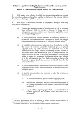 Subject to Legal Review in English, Spanish and French for Accuracy, Clarity
and Consistency
Subject to Authentication of English, Spanish and French Versions
18 – 53
5. With respect to the offences for which this Article requires a Party to provide
for criminal procedures and penalties, each Party shall ensure that criminal liability
for aiding and abetting is available under its law.
6. With respect to the offences described in paragraphs 1 through 5, each Party
shall provide the following:
(a) Penalties that include sentences of imprisonment as well as monetary
fines sufficiently high to provide a deterrent to future acts of
infringement, consistent with the level of penalties applied for crimes
of a corresponding gravity.131
(b) Its judicial authorities have the authority, in determining penalties, to
account for the seriousness of the circumstances, which may include
circumstances that involve threats to, or effects on, health or safety.132
(c) Its judicial or other competent authorities have the authority to order
the seizure of suspected counterfeit trademark goods or pirated
copyright goods, any related materials and implements used in the
commission of the alleged offence, documentary evidence relevant to
the alleged offence and assets derived from, or obtained through the
alleged infringing activity. If a Party requires identification of items
subject to seizure as a prerequisite for issuing a judicial order referred
to in this subparagraph, that Party shall not require the items to be
described in greater detail than necessary to identify them for the
purpose of seizure.
(d) Its judicial authorities have the authority to order the forfeiture, at least
for serious offences, of any assets derived from or obtained through the
infringing activity.
(e) Its judicial authorities have the authority to order the forfeiture or
destruction of:
(i) all counterfeit trademark goods or pirated copyright goods;
(ii) materials and implements that have been predominantly used in
the creation of pirated copyright goods or counterfeit trademark
goods; and
(iii) any other labels or packaging to which a counterfeit trademark
has been applied and that have been used in the commission of
the offence.
131
The Parties understand that there is no obligation for a Party to provide for the possibility of
imprisonment and monetary fines to be imposed in parallel.
132
A Party may also account for such circumstances through a separate criminal offence.
 