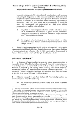 Subject to Legal Review in English, Spanish and French for Accuracy, Clarity
and Consistency
Subject to Authentication of English, Spanish and French Versions
18 – 54
In cases in which counterfeit trademark goods and pirated copyright goods are
not destroyed, the judicial or other competent authorities shall ensure that,
except in exceptional circumstances, those goods are disposed of outside the
channels of commerce in such a manner as to avoid causing any harm to the
right holder. Each Party shall further provide that forfeiture or destruction
under this subparagraph and subparagraph (c) shall occur without
compensation of any kind to the defendant.
(f) Its judicial or other competent authorities have the authority to release
or, in the alternative, provide access to, goods, material, implements,
and other evidence held by the relevant authority to a right holder for
civil133
infringement proceedings.
(g) Its competent authorities may act upon their own initiative to initiate
legal action without the need for a formal complaint by a third person
or right holder.134
7. With respect to the offences described in paragraphs 1 through 5, a Party may
provide that its judicial authorities have the authority to order the seizure or forfeiture
of assets, or alternatively, a fine, the value of which corresponds to the assets derived
from, or obtained directly or indirectly through, the infringing activity.
Article 18.78: Trade Secrets135
1. In the course of ensuring effective protection against unfair competition as
provided in Article 10bis of the Paris Convention, each Party shall ensure that persons
have the legal means to prevent trade secrets lawfully in their control from being
disclosed to, acquired by, or used by others (including state-owned enterprises)
without their consent in a manner contrary to honest commercial practices.136
As
used in this Chapter, trade secrets encompass, at a minimum, undisclosed information
as provided for in Article 39.2 of the TRIPS Agreement.
2. Subject to paragraph 3, each Party shall provide for criminal procedures and
penalties for one or more of the following:
(a) the unauthorised and wilful access to a trade secret held in a computer
system;
133
A Party may also provide this authority in connection with administrative infringement proceedings.
134
With regard to copyright and related rights piracy provided for under paragraph 1, a Party may limit
application of this paragraph to the cases in which there is an impact on the right holder’s ability to
exploit the work, performance or phonogram in the market.
135
For greater certainty, this Article is without prejudice to a Party’s measures protecting good faith
lawful disclosures to provide evidence of a violation of that Party’s law.
136
For the purposes of this paragraph “a manner contrary to honest commercial practices” means at
least practices such as breach of contract, breach of confidence and inducement to breach, and includes
the acquisition of undisclosed information by third parties that knew, or were grossly negligent in
failing to know, that those practices were involved in the acquisition.
 
