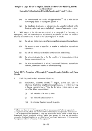 Subject to Legal Review in English, Spanish and French for Accuracy, Clarity
and Consistency
Subject to Authentication of English, Spanish and French Versions
18 – 55
(b) the unauthorised and wilful misappropriation 137
of a trade secret,
including by means of a computer system; or
(c) the fraudulent disclosure, or alternatively, the unauthorised and wilful
disclosure, of a trade secret, including by means of a computer system.
3. With respect to the relevant acts referred to in paragraph 2, a Party may, as
appropriate, limit the availability of its criminal procedures, or limit the level of
penalties available, to one or more of the following cases in which:
(a) the acts are for the purposes of commercial advantage or financial gain;
(b) the acts are related to a product or service in national or international
commerce;
(c) the acts are intended to injure the owner of such trade secret;
(d) the acts are directed by or for the benefit of or in association with a
foreign economic entity; or
(e) the acts are detrimental to a Party’s economic interests, international
relations, or national defence or national security.
Article 18.79: Protection of Encrypted Program-Carrying Satellite and Cable
Signals
1. Each Party shall make it a criminal offence to:
(a) manufacture, assemble, modify, 138
import, export, sell, lease or
otherwise distribute a tangible or intangible device or system knowing
or having reason to know139
that the device or system meets at least
one of the following conditions:
(i) it is intended to be used to assist;
(ii) it is primarily of assistance; or
(iii) its principal function is solely to assist,
137
A Party may deem the term “misappropriation” to be synonymous with “unlawful acquisition”.
138
For greater certainty, a Party may treat “assemble” and “modify” as incorporated in “manufacture”.
139
For the purposes of this paragraph, a Party may provide that “having reason to know” may be
demonstrated through reasonable evidence, taking into account the facts and circumstances
surrounding the alleged illegal act, as part of the Party’s “knowledge” requirements. A Party may treat
“having reason to know” as “meaning “wilful negligence”.
 