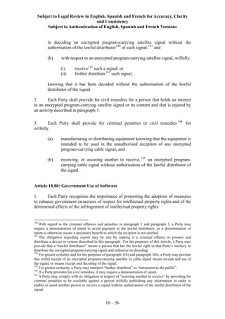 Subject to Legal Review in English, Spanish and French for Accuracy, Clarity
and Consistency
Subject to Authentication of English, Spanish and French Versions
18 – 56
in decoding an encrypted program-carrying satellite signal without the
authorisation of the lawful distributor140
of such signal;141
and
(b) with respect to an encrypted program-carrying satellite signal, wilfully:
(i) receive142
such a signal; or
(ii) further distribute143
such signal,
knowing that it has been decoded without the authorisation of the lawful
distributor of the signal.
2. Each Party shall provide for civil remedies for a person that holds an interest
in an encrypted program-carrying satellite signal or its content and that is injured by
an activity described in paragraph 1.
3. Each Party shall provide for criminal penalties or civil remedies 144
for
wilfully:
(a) manufacturing or distributing equipment knowing that the equipment is
intended to be used in the unauthorised reception of any encrypted
program-carrying cable signal; and
(b) receiving, or assisting another to receive,145
an encrypted program-
carrying cable signal without authorisation of the lawful distributor of
the signal.
Article 18.80: Government Use of Software
1. Each Party recognises the importance of promoting the adoption of measures
to enhance government awareness of respect for intellectual property rights and of the
detrimental effects of the infringement of intellectual property rights.
140
With regard to the criminal offences and penalties in paragraph 1 and paragraph 3, a Party may
require a demonstration of intent to avoid payment to the lawful distributor, or a demonstration of
intent to otherwise secure a pecuniary benefit to which the recipient is not entitled.
141
The obligation regarding export may be met by making it a criminal offence to possess and
distribute a device or system described in this paragraph. For the purposes of this Article, a Party may
provide that a “lawful distributor” means a person that has the lawful right in that Party’s territory to
distribute the encrypted program-carrying signal and authorise its decoding.
142
For greater certainty and for the purposes of paragraph 1(b) and paragraph 3(b), a Party may provide
that wilful receipt of an encrypted program-carrying satellite or cable signal means receipt and use of
the signal, or means receipt and decoding of the signal.
143
For greater certainty, a Party may interpret “further distribute” as “retransmit to the public”.
144
If a Party provides for civil remedies, it may require a demonstration of injury.
145
A Party may comply with its obligation in respect of “assisting another to receive” by providing for
criminal penalties to be available against a person wilfully publishing any information in order to
enable or assist another person to receive a signal without authorisation of the lawful distributor of the
signal.
 