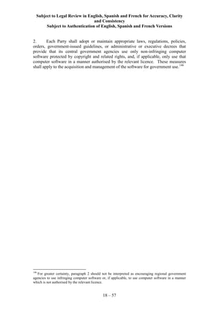 Subject to Legal Review in English, Spanish and French for Accuracy, Clarity
and Consistency
Subject to Authentication of English, Spanish and French Versions
18 – 57
2. Each Party shall adopt or maintain appropriate laws, regulations, policies,
orders, government-issued guidelines, or administrative or executive decrees that
provide that its central government agencies use only non-infringing computer
software protected by copyright and related rights, and, if applicable, only use that
computer software in a manner authorised by the relevant licence. These measures
shall apply to the acquisition and management of the software for government use.146
146
For greater certainty, paragraph 2 should not be interpreted as encouraging regional government
agencies to use infringing computer software or, if applicable, to use computer software in a manner
which is not authorised by the relevant licence.
 