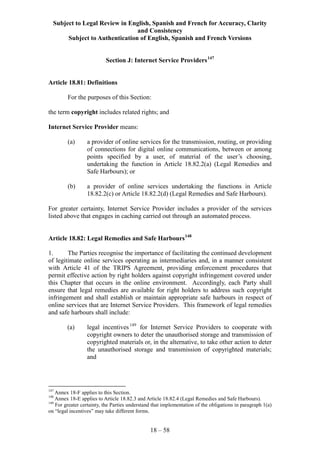 Subject to Legal Review in English, Spanish and French for Accuracy, Clarity
and Consistency
Subject to Authentication of English, Spanish and French Versions
18 – 58
Section J: Internet Service Providers147
Article 18.81: Definitions
For the purposes of this Section:
the term copyright includes related rights; and
Internet Service Provider means:
(a) a provider of online services for the transmission, routing, or providing
of connections for digital online communications, between or among
points specified by a user, of material of the user’s choosing,
undertaking the function in Article 18.82.2(a) (Legal Remedies and
Safe Harbours); or
(b) a provider of online services undertaking the functions in Article
18.82.2(c) or Article 18.82.2(d) (Legal Remedies and Safe Harbours).
For greater certainty, Internet Service Provider includes a provider of the services
listed above that engages in caching carried out through an automated process.
Article 18.82: Legal Remedies and Safe Harbours148
1. The Parties recognise the importance of facilitating the continued development
of legitimate online services operating as intermediaries and, in a manner consistent
with Article 41 of the TRIPS Agreement, providing enforcement procedures that
permit effective action by right holders against copyright infringement covered under
this Chapter that occurs in the online environment. Accordingly, each Party shall
ensure that legal remedies are available for right holders to address such copyright
infringement and shall establish or maintain appropriate safe harbours in respect of
online services that are Internet Service Providers. This framework of legal remedies
and safe harbours shall include:
(a) legal incentives149
for Internet Service Providers to cooperate with
copyright owners to deter the unauthorised storage and transmission of
copyrighted materials or, in the alternative, to take other action to deter
the unauthorised storage and transmission of copyrighted materials;
and
147
Annex 18-F applies to this Section.
148
Annex 18-E applies to Article 18.82.3 and Article 18.82.4 (Legal Remedies and Safe Harbours).
149
For greater certainty, the Parties understand that implementation of the obligations in paragraph 1(a)
on “legal incentives” may take different forms.
 
