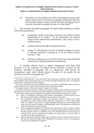 Subject to Legal Review in English, Spanish and French for Accuracy, Clarity
and Consistency
Subject to Authentication of English, Spanish and French Versions
18 – 59
(b) limitations in its law that have the effect of precluding monetary relief
against Internet Service Providers for copyright infringements that they
do not control, initiate or direct, and that take place through systems or
networks controlled or operated by them or on their behalf.150
2. The limitations described in paragraph 1(b) shall include limitations in respect
of the following functions:
(a) transmitting, routing or providing connections for material without
modification of its content 151
or the intermediate and transient
storage of that material done automatically in the course of such a
technical process;
(b) caching carried out through an automated process;
(c) storage,152
at the direction of a user, of material residing on a system
or network controlled or operated by or for the Internet Service
Provider;153
and
(d) referring or linking users to an online location by using information
location tools, including hyperlinks and directories.
3. To facilitate effective action to address infringement, each Party shall
prescribe in its law conditions for Internet Service Providers to qualify for the
limitations described in paragraph 1(b), or, alternatively, shall provide for
circumstances under which Internet Service Providers do not qualify for the
limitations described in paragraph 1(b):154,155
150
The Parties understand that, to the extent that a Party determines, consistent with its international
legal obligations, that a particular act does not constitute copyright infringement, there is no obligation
to provide for a limitation in relation to that act.
151
The Parties understand that such modification does not include a modification made as part of a
technical process or for solely technical reasons such as division into packets.
152
For greater certainty, a Party may interpret “storage” as “hosting”.
153
For greater certainty, the storage of material may include e-mails and their attachments stored in the
Internet Service Provider’s server and web pages residing on the Internet Service Provider’s server.
154
A Party may comply with the obligations in paragraph 3 by maintaining a framework in which:
(a) there is a stakeholder organisation that includes representatives of both Internet Service
Providers and right holders, established with government involvement;
(b) that stakeholder organisation develops and maintains effective, efficient and timely
procedures for entities certified by the stakeholder organisation to verify, without undue
delay, the validity of each notice of alleged copyright infringement by confirming that the
notice is not the result of mistake or misidentification, before forwarding the verified notice
to the relevant Internet Service Provider;
(c) there are appropriate guidelines for Internet Service Providers to follow in order to qualify
for the limitation described in paragraph 1(b), including requiring that the Internet Service
Provider promptly removes or disables access to the identified materials upon receipt of a
verified notice; and be exempted from liability for having done so in good faith in
accordance with those guidelines; and
(d) there are appropriate measures that provide for liability in cases in which an Internet Service
Provider has actual knowledge of the infringement or awareness of facts or circumstances
from which the infringement is apparent.
 