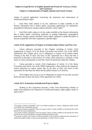 Subject to Legal Review in English, Spanish and French for Accuracy, Clarity
and Consistency
Subject to Authentication of English, Spanish and French Versions
18 – 6
rulings of general application concerning the protection and enforcement of
intellectual property rights.
2. Each Party shall, subject to its law, endeavour to make available on the
Internet information that it makes public concerning applications for trademarks,
geographical indications, designs, patents and plant variety rights.5,6
3. Each Party shall, subject to its law, make available on the Internet information
that it makes public concerning registered or granted trademarks, geographical
indications, designs, patents and plant variety rights, sufficient to enable the public to
become acquainted with those registered or granted rights.7
Article 18.10: Application of Chapter to Existing Subject Matter and Prior Acts
1. Unless otherwise provided in this Chapter, including in Article 18.64
(Application of Article 18 of the Berne Convention and Article 14.6 of the TRIPS
Agreement), this Chapter gives rise to obligations in respect of all subject matter
existing at the date of entry into force of this Agreement for a Party and that is
protected on that date in the territory of a Party where protection is claimed, or that
meets or comes subsequently to meet the criteria for protection under this Chapter.
2. Unless provided in Article 18.64 (Application of Article 18 of the Berne
Convention and Article 14.6 of the TRIPS Agreement), a Party shall not be required to
restore protection to subject matter that on the date of entry into force of this
Agreement for that Party has fallen into the public domain in its territory.
3. This Chapter does not give rise to obligations in respect of acts that occurred
before the date of entry into force of this Agreement for a Party.
Article 18.11: Exhaustion of Intellectual Property Rights
Nothing in this Agreement prevents a Party from determining whether or
under what conditions the exhaustion of intellectual property rights applies under its
legal system.8
5
For greater certainty, paragraphs 2 and 3 are without prejudice to a Party’s obligations under Article
18.24 (Electronic Trademarks System).
6
For greater certainty, paragraph 2 does not require a Party to make available on the Internet the entire
dossier for the relevant application.
7
For greater certainty, paragraph 3 does not require a Party to make available on the Internet the entire
dossier for the relevant registered or granted intellectual property right.
8
For greater certainty, this Article is without prejudice to any provisions addressing the exhaustion of
intellectual property rights in international agreements to which a Party is a party.
 
