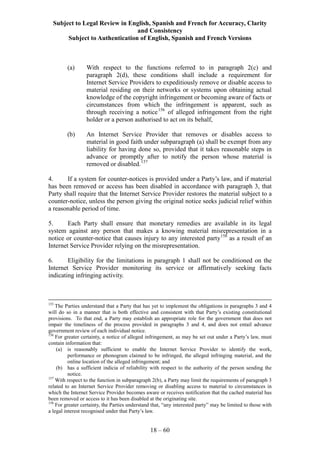 Subject to Legal Review in English, Spanish and French for Accuracy, Clarity
and Consistency
Subject to Authentication of English, Spanish and French Versions
18 – 60
(a) With respect to the functions referred to in paragraph 2(c) and
paragraph 2(d), these conditions shall include a requirement for
Internet Service Providers to expeditiously remove or disable access to
material residing on their networks or systems upon obtaining actual
knowledge of the copyright infringement or becoming aware of facts or
circumstances from which the infringement is apparent, such as
through receiving a notice156
of alleged infringement from the right
holder or a person authorised to act on its behalf,
(b) An Internet Service Provider that removes or disables access to
material in good faith under subparagraph (a) shall be exempt from any
liability for having done so, provided that it takes reasonable steps in
advance or promptly after to notify the person whose material is
removed or disabled.157
4. If a system for counter-notices is provided under a Party’s law, and if material
has been removed or access has been disabled in accordance with paragraph 3, that
Party shall require that the Internet Service Provider restores the material subject to a
counter-notice, unless the person giving the original notice seeks judicial relief within
a reasonable period of time.
5. Each Party shall ensure that monetary remedies are available in its legal
system against any person that makes a knowing material misrepresentation in a
notice or counter-notice that causes injury to any interested party158
as a result of an
Internet Service Provider relying on the misrepresentation.
6. Eligibility for the limitations in paragraph 1 shall not be conditioned on the
Internet Service Provider monitoring its service or affirmatively seeking facts
indicating infringing activity.
155
The Parties understand that a Party that has yet to implement the obligations in paragraphs 3 and 4
will do so in a manner that is both effective and consistent with that Party’s existing constitutional
provisions. To that end, a Party may establish an appropriate role for the government that does not
impair the timeliness of the process provided in paragraphs 3 and 4, and does not entail advance
government review of each individual notice.
156
For greater certainty, a notice of alleged infringement, as may be set out under a Party’s law, must
contain information that:
(a) is reasonably sufficient to enable the Internet Service Provider to identify the work,
performance or phonogram claimed to be infringed, the alleged infringing material, and the
online location of the alleged infringement; and
(b) has a sufficient indicia of reliability with respect to the authority of the person sending the
notice.
157
With respect to the function in subparagraph 2(b), a Party may limit the requirements of paragraph 3
related to an Internet Service Provider removing or disabling access to material to circumstances in
which the Internet Service Provider becomes aware or receives notification that the cached material has
been removed or access to it has been disabled at the originating site.
158
For greater certainty, the Parties understand that, “any interested party” may be limited to those with
a legal interest recognised under that Party’s law.
 