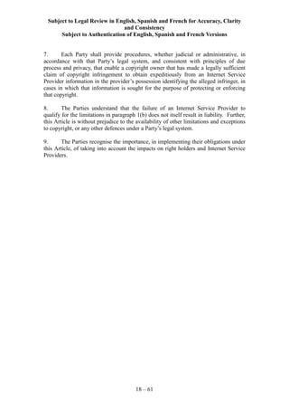 Subject to Legal Review in English, Spanish and French for Accuracy, Clarity
and Consistency
Subject to Authentication of English, Spanish and French Versions
18 – 61
7. Each Party shall provide procedures, whether judicial or administrative, in
accordance with that Party’s legal system, and consistent with principles of due
process and privacy, that enable a copyright owner that has made a legally sufficient
claim of copyright infringement to obtain expeditiously from an Internet Service
Provider information in the provider’s possession identifying the alleged infringer, in
cases in which that information is sought for the purpose of protecting or enforcing
that copyright.
8. The Parties understand that the failure of an Internet Service Provider to
qualify for the limitations in paragraph 1(b) does not itself result in liability. Further,
this Article is without prejudice to the availability of other limitations and exceptions
to copyright, or any other defences under a Party’s legal system.
9. The Parties recognise the importance, in implementing their obligations under
this Article, of taking into account the impacts on right holders and Internet Service
Providers.
 
