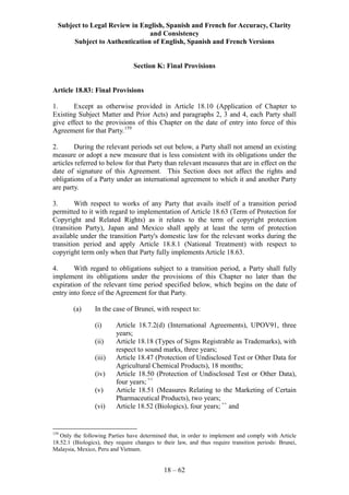 Subject to Legal Review in English, Spanish and French for Accuracy, Clarity
and Consistency
Subject to Authentication of English, Spanish and French Versions
18 – 62
Section K: Final Provisions
Article 18.83: Final Provisions
1. Except as otherwise provided in Article 18.10 (Application of Chapter to
Existing Subject Matter and Prior Acts) and paragraphs 2, 3 and 4, each Party shall
give effect to the provisions of this Chapter on the date of entry into force of this
Agreement for that Party.159
2. During the relevant periods set out below, a Party shall not amend an existing
measure or adopt a new measure that is less consistent with its obligations under the
articles referred to below for that Party than relevant measures that are in effect on the
date of signature of this Agreement. This Section does not affect the rights and
obligations of a Party under an international agreement to which it and another Party
are party.
3. With respect to works of any Party that avails itself of a transition period
permitted to it with regard to implementation of Article 18.63 (Term of Protection for
Copyright and Related Rights) as it relates to the term of copyright protection
(transition Party), Japan and Mexico shall apply at least the term of protection
available under the transition Party's domestic law for the relevant works during the
transition period and apply Article 18.8.1 (National Treatment) with respect to
copyright term only when that Party fully implements Article 18.63.
4. With regard to obligations subject to a transition period, a Party shall fully
implement its obligations under the provisions of this Chapter no later than the
expiration of the relevant time period specified below, which begins on the date of
entry into force of the Agreement for that Party.
(a) In the case of Brunei, with respect to:
(i) Article 18.7.2(d) (International Agreements), UPOV91, three
years;
(ii) Article 18.18 (Types of Signs Registrable as Trademarks), with
respect to sound marks, three years;
(iii) Article 18.47 (Protection of Undisclosed Test or Other Data for
Agricultural Chemical Products), 18 months;
(iv) Article 18.50 (Protection of Undisclosed Test or Other Data),
four years; ++
(v) Article 18.51 (Measures Relating to the Marketing of Certain
Pharmaceutical Products), two years;
(vi) Article 18.52 (Biologics), four years; ++
and
159
Only the following Parties have determined that, in order to implement and comply with Article
18.52.1 (Biologics), they require changes to their law, and thus require transition periods: Brunei,
Malaysia, Mexico, Peru and Vietnam.
 
