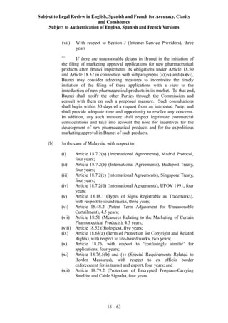 Subject to Legal Review in English, Spanish and French for Accuracy, Clarity
and Consistency
Subject to Authentication of English, Spanish and French Versions
18 – 63
(vii) With respect to Section J (Internet Service Providers), three
years
++
If there are unreasonable delays in Brunei in the initiation of
the filing of marketing approval applications for new pharmaceutical
products after Brunei implements its obligations under Article 18.50
and Article 18.52 in connection with subparagraphs (a)(iv) and (a)(vi),
Brunei may consider adopting measures to incentivize the timely
initiation of the filing of these applications with a view to the
introduction of new pharmaceutical products in its market. To that end,
Brunei shall notify the other Parties through the Commission and
consult with them on such a proposed measure. Such consultations
shall begin within 30 days of a request from an interested Party, and
shall provide adequate time and opportunity to resolve any concerns.
In addition, any such measure shall respect legitimate commercial
considerations and take into account the need for incentives for the
development of new pharmaceutical products and for the expeditious
marketing approval in Brunei of such products.
(b) In the case of Malaysia, with respect to:
(i) Article 18.7.2(a) (International Agreements), Madrid Protocol,
four years;
(ii) Article 18.7.2(b) (International Agreements), Budapest Treaty,
four years;
(iii) Article 18.7.2(c) (International Agreements), Singapore Treaty,
four years;
(iv) Article 18.7.2(d) (International Agreements), UPOV 1991, four
years;
(v) Article 18.18.1 (Types of Signs Registrable as Trademarks),
with respect to sound marks, three years;
(vi) Article 18.48.2 (Patent Term Adjustment for Unreasonable
Curtailment), 4.5 years;
(vii) Article 18.51 (Measures Relating to the Marketing of Certain
Pharmaceutical Products), 4.5 years;
(viii) Article 18.52 (Biologics), five years;
(ix) Article 18.63(a) (Term of Protection for Copyright and Related
Rights), with respect to life-based works, two years;
(x) Article 18.76, with respect to ‘confusingly similar’ for
applications, four years;
(xi) Article 18.76.5(b) and (c) (Special Requirements Related to
Border Measures), with respect to ex officio border
enforcement for in transit and export, four years; and
(xii) Article 18.79.2 (Protection of Encrypted Program-Carrying
Satellite and Cable Signals), four years.
 