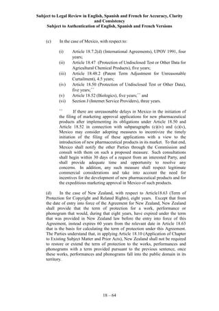 Subject to Legal Review in English, Spanish and French for Accuracy, Clarity
and Consistency
Subject to Authentication of English, Spanish and French Versions
18 – 64
(c) In the case of Mexico, with respect to:
(i) Article 18.7.2(d) (International Agreements), UPOV 1991, four
years;
(ii) Article 18.47 (Protection of Undisclosed Test or Other Data for
Agricultural Chemical Products), five years;
(iii) Article 18.48.2 (Patent Term Adjustment for Unreasonable
Curtailment), 4.5 years;
(iv) Article 18.50 (Protection of Undisclosed Test or Other Data),
five years;++
(v) Article 18.52 (Biologics), five years;++
and
(vi) Section J (Internet Service Providers), three years.
++
If there are unreasonable delays in Mexico in the initiation of
the filing of marketing approval applications for new pharmaceutical
products after implementing its obligations under Article 18.50 and
Article 18.52 in connection with subparagraphs (c)(iv) and (c)(v),
Mexico may consider adopting measures to incentivize the timely
initiation of the filing of these applications with a view to the
introduction of new pharmaceutical products in its market. To that end,
Mexico shall notify the other Parties through the Commission and
consult with them on such a proposed measure. Such consultations
shall begin within 30 days of a request from an interested Party, and
shall provide adequate time and opportunity to resolve any
concerns. In addition, any such measure shall respect legitimate
commercial considerations and take into account the need for
incentives for the development of new pharmaceutical products and for
the expeditious marketing approval in Mexico of such products.
(d) In the case of New Zealand, with respect to Article18.63 (Term of
Protection for Copyright and Related Rights), eight years. Except that from
the date of entry into force of the Agreement for New Zealand, New Zealand
shall provide that the term of protection for a work, performance or
phonogram that would, during that eight years, have expired under the term
that was provided in New Zealand law before the entry into force of this
Agreement, instead expires 60 years from the relevant date in Article 18.63
that is the basis for calculating the term of protection under this Agreement.
The Parties understand that, in applying Article 18.10 (Application of Chapter
to Existing Subject Matter and Prior Acts), New Zealand shall not be required
to restore or extend the term of protection to the works, performances and
phonograms with a term provided pursuant to the previous sentence, once
these works, performances and phonograms fall into the public domain in its
territory.
 