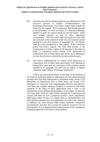 Subject to Legal Review in English, Spanish and French for Accuracy, Clarity
and Consistency
Subject to Authentication of English, Spanish and French Versions
18 – 67
(B) Viet Nam may make a further request for an additional one-time
extension pursuant to Chapter 27(Administrative and
Institutional Provisions). Viet Nam’s request shall include the
reason for the request. The Commission shall decide pursuant
to the procedures set forth in Article 27.3 (Decision-Making),
whether to grant the request based on relevant factors, which
may include capacity as well as other appropriate
circumstances. Viet Nam shall make the request no later than
one year prior to the expiration of the two-year transition period
referred to in the first sentence of paragraph (A). The Parties
shall give due consideration to that request. If the Committee
grants Viet Nam’s request, Viet Nam shall provide to the
Commission in writing a report on the measures it has taken to
fulfill its obligations under Article 18.50 (Protection of
Undisclosed Test or Other Data) and Article 18.52 (Biologics)
no later than the date on which the extension period expires.
(C) Viet Nam’s implementation of Article 18.50 (Protection of
Undisclosed Test or Other Data) and Article 18.52 (Biologics)
during three years after the conclusion of the extension period
referred to in paragraph (A) shall not be subject to dispute
settlement under Chapter 28 (Dispute Settlement).
++
If there are unreasonable delays in Viet Nam in the initiation of
the filing of marketing approval applications for new pharmaceutical
products after Viet Nam implements its obligations under Article 18.50
(Protection of Undisclosed Test or Other Data) and Article 18.52
(Biologics) in connection with subparagraphs (f)(xxiii) and (f)(xxiv),
Viet Nam may consider adopting measures to incentivize the timely
initiation of the filing of these applications with a view to the
introduction of new pharmaceutical products in its market. To that end,
Viet Nam shall notify the other Parties through the Commission and
consult with them on such a proposed measure. Such consultations
shall begin within 30 days of a request from an interested Party, and
shall provide adequate time and opportunity to resolve any concerns.
In addition, any such measure shall respect legitimate commercial
considerations and take into account the need for incentives for the
development of new pharmaceutical products and for the expeditious
marketing approval in Viet Nam of such products.
 